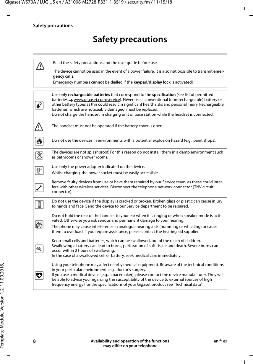 Template Module, Version 1.2, 11.09.2018,Safety precautionsGigaset W570A / LUG US en / A31008-M2728-R331-1-3S19 / security.fm / 11/15/188Availability and operation of the functions   may differ on your telephone.en fr esSafety precautionsRead the safety precautions and the user guide before use.The device cannot be used in the event of a power failure. It is also not possible to transmit emer-gency calls.Emergency numbers cannot be dialled if the keypad/display lock is activated!Use only rechargeable batteries that correspond to the specification (see list of permitted batteries www.gigaset.com/service). Never use a conventional (non-rechargeable) battery or other battery types as this could result in significant health risks and personal injury. Rechargeable batteries, which are noticeably damaged, must be replaced. Do not charge the handset in charging unit or base station while the headset is connected.The handset must not be operated if the battery cover is open.Do not use the devices in environments with a potential explosion hazard (e.g., paint shops).The devices are not splashproof. For this reason do not install them in a damp environment such as bathrooms or shower rooms. Use only the power adapter indicated on the device.Whilst charging, the power socket must be easily accessible.Remove faulty devices from use or have them repaired by our Service team, as these could inter-fere with other wireless services. Disconnect the telephone network connector (TNV circuit connector).Do not use the device if the display is cracked or broken. Broken glass or plastic can cause injury to hands and face. Send the device to our Service department to be repaired. Do not hold the rear of the handset to your ear when it is ringing or when speaker mode is acti-vated. Otherwise you risk serious and permanent damage to your hearing.The phone may cause interference in analogue hearing aids (humming or whistling) or cause them to overload. If you require assistance, please contact the hearing aid supplier.Keep small cells and batteries, which can be swallowed, out of the reach of children.Swallowing a battery can lead to burns, perforation of soft tissue and death. Severe burns can occur within 2 hours of swallowing.In the case of a swallowed cell or battery, seek medical care immediately.Using your telephone may affect nearby medical equipment. Be aware of the technical conditions in your particular environment, e.g., doctor&apos;s surgery.If you use a medical device (e.g., a pacemaker), please contact the device manufacturer. They will be able to advise you regarding the susceptibility of the device to external sources of high frequency energy (for the specifications of your Gigaset product see &quot;Technical data&quot;). 