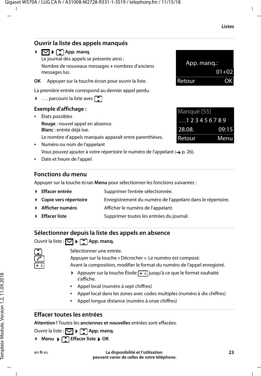 Gigaset W570A / LUG CA fr / A31008-M2728-R331-1-3S19 / telephony.fm / 11/15/18Template Module, Version 1.2, 11.09.2018ListesLa disponibilité et l’utilisation  peuvent varier de celles de votre téléphone. 23en fr esOuvrir la liste des appels manqués ¤   App. manq.Le journal des appels se présente ainsi :Nombre de nouveaux messages + nombres d’anciens messages lus.La première entrée correspond au dernier appel perdu.¤ . . . parcourir la liste avec Exemple d&apos;affichage : •États possiblesRouge : nouvel appel en absence.Blanc : entrée déjà lue.Le nombre d&apos;appels manqués apparaît entre parenthèses.•Numéro ou nom de l&apos;appelantVous pouvez ajouter à votre répertoire le numéro de l&apos;appelant (p. 26). •Date et heure de l&apos;appelFonctions du menuAppuyer sur la touche écran Menu pour sélectionner les fonctions suivantes : Sélectionner depuis la liste des appels en absence Ouvrir la liste :    App. manq. Effacer toutes les entréesAttention ! Toutes les anciennes et nouvelles entrées sont effacées.Ouvrir la liste :    App. manq. ¤Menu    Effacer liste  OKOK Appuyer sur la touche écran pour ouvrir la liste.¤Effacer entrée Supprimer l’entrée sélectionnée.¤Copie vers répertoire Enregistrement du numéro de l&apos;appelant dans le répertoire.¤Afficher numéro Afficher le numéro de l&apos;appelant.¤Effacer liste Supprimer toutes les entrées du journal.Sélectionner une entrée. Appuyer sur la touche « Décrocher ». Le numéro est composé.Avant la composition, modifier le format du numéro de l&apos;appel enregistré. ¤Appuyer sur la touche Étoile   jusqu&apos;à ce que le format souhaité s&apos;affiche.•Appel local (numéro à sept chiffres)•Appel local dans les zones avec codes multiples (numéro à dix chiffres)•Appel longue distance (numéro à onze chiffres)App. manq.:01+02Retour OKManqué [55]. . .1 2 3 4 5 6 7 8 9 28.08. 09:15Retour Menu