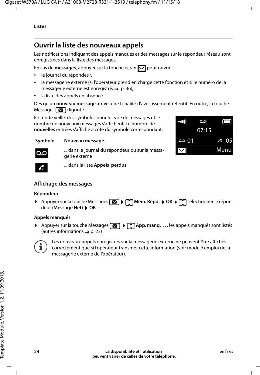 Template Module, Version 1.2, 11.09.2018,ListesGigaset W570A / LUG CA fr / A31008-M2728-R331-1-3S19 / telephony.fm / 11/15/1824 La disponibilité et l’utilisation  peuvent varier de celles de votre téléphone.en fr esOuvrir la liste des nouveaux appelsLes notifications indiquant des appels manqués et des messages sur le répondeur réseau sont enregistrées dans la liste des messages. En cas de messages, appuyer sur la touche écran   pour ouvrir•le journal du répondeur, •la messagerie externe (si l’opérateur prend en charge cette fonction et si le numéro de la messagerie externe est enregistré,   p. 36),•la liste des appels en absence.Dès qu&apos;un nouveau message arrive, une tonalité d&apos;avertissement retentit. En outre, la touche Messages  clignote.En mode veille, des symboles pour le type de messages et le nombre de nouveaux messages s&apos;affichent. Le nombre de nouvelles entrées s&apos;affiche à côté du symbole correspondant.Affichage des messagesRépondeur¤Appuyer sur la touche Messages       Mém. Répd.  OK    sélectionner le répon-deur (Message Net) OK  ... Appels manqués¤Appuyer sur la touche Messages       App. manq.  . . . les appels manqués sont listés (autres informations  p. 23)Symbole Nouveau message... ... dans le journal du répondeur ou sur la messa-gerie externe... dans la liste Appels  perdusLes nouveaux appels enregistrés sur la messagerie externe ne peuvent être affichés correctement que si l’opérateur transmet cette information (voir mode d’emploi de la messagerie externe de l’opérateur).07:1501  05Menu