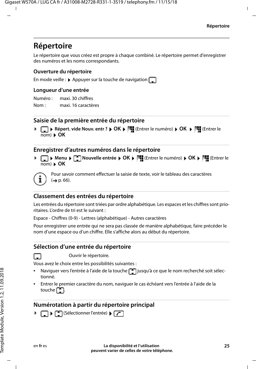Gigaset W570A / LUG CA fr / A31008-M2728-R331-1-3S19 / telephony.fm / 11/15/18Template Module, Version 1.2, 11.09.2018RépertoireLa disponibilité et l’utilisation  peuvent varier de celles de votre téléphone. 25en fr esRépertoireLe répertoire que vous créez est propre à chaque combiné. Le répertoire permet d&apos;enregistrer des numéros et les noms correspondants. Ouverture du répertoireEn mode veille :  Appuyer sur la touche de navigation Longueur d’une entréeSaisie de la première entrée du répertoire¤ Répert. vide Nouv. entr ?  OK   (Entrer le numéro)  OK    (Entrer le nom)  OK Enregistrer d’autres numéros dans le répertoire¤ Menu    Nouvelle entrée  OK   (Entrer le numéro)  OK   (Entrer le nom)  OKClassement des entrées du répertoireLes entrées du répertoire sont triées par ordre alphabétique. Les espaces et les chiffres sont prio-ritaires. L&apos;ordre de tri est le suivant :Espace - Chiffres (0-9) - Lettres (alphabétique) - Autres caractèresPour enregistrer une entrée qui ne sera pas classée de manière alphabétique, faire précéder le nom d’une espace ou d’un chiffre. Elle s’affiche alors au début du répertoire.Sélection d’une entrée du répertoireVous avez le choix entre les possibilités suivantes :•Naviguer vers l’entrée à l’aide de la touche   jusqu’à ce que le nom recherché soit sélec-tionné. •Entrer le premier caractère du nom, naviguer le cas échéant vers l’entrée à l’aide de la touche . Numérotation à partir du répertoire principal¤  (Sélectionner l&apos;entrée)   Numéro : maxi. 30 chiffresNom : maxi. 16 caractèresPour savoir comment effectuer la saisie de texte, voir le tableau des caractères (p.66).Ouvrir le répertoire.
