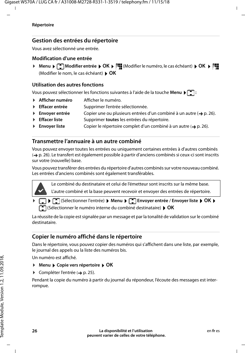 Template Module, Version 1.2, 11.09.2018,RépertoireGigaset W570A / LUG CA fr / A31008-M2728-R331-1-3S19 / telephony.fm / 11/15/1826 La disponibilité et l’utilisation  peuvent varier de celles de votre téléphone.en fr esGestion des entrées du répertoireVous avez sélectionné une entrée.Modification d&apos;une entrée ¤Menu   Modifier entrée  OK    (Modifier le numéro, le cas échéant)  OK    (Modifier le nom, le cas échéant)  OKUtilisation des autres fonctionsVous pouvez sélectionner les fonctions suivantes à l’aide de la touche Menu :Transmettre l’annuaire à un autre combinéVous pouvez envoyer toutes les entrées ou uniquement certaines entrées à d&apos;autres combinés (p. 26). Le transfert est également possible à partir d&apos;anciens combinés si ceux-ci sont inscrits sur votre (nouvelle) base.Vous pouvez transférer des entrées du répertoire d&apos;autres combinés sur votre nouveau combiné. Les entrées d&apos;anciens combinés sont également transférables.¤ (Sélectionner l&apos;entrée)  Menu   Envoyer entrée / Envoyer liste  OK   (Sélectionner le numéro interne du combiné destinataire)  OKLa réussite de la copie est signalée par un message et par la tonalité de validation sur le combiné destinataire. Copier le numéro affiché dans le répertoireDans le répertoire, vous pouvez copier des numéros qui s&apos;affichent dans une liste, par exemple, le journal des appels ou la liste des numéros bis.Un numéro est affiché. ¤Menu  Copie vers répertoire  OK¤Compléter l’entrée (p. 25). Pendant la copie du numéro à partir du journal du répondeur, l’écoute des messages est inter-rompue. ¤Afficher numéro  Afficher le numéro.¤Effacer entrée  Supprimer l’entrée sélectionnée.¤Envoyer entrée Copier une ou plusieurs entrées d’un combiné à un autre ( p. 26).¤Effacer liste Supprimer toutes les entrées du répertoire.¤Envoyer liste Copier le répertoire complet d’un combiné à un autre (p. 26).Le combiné du destinataire et celui de l’émetteur sont inscrits sur la même base.L’autre combiné et la base peuvent recevoir et envoyer des entrées de répertoire.