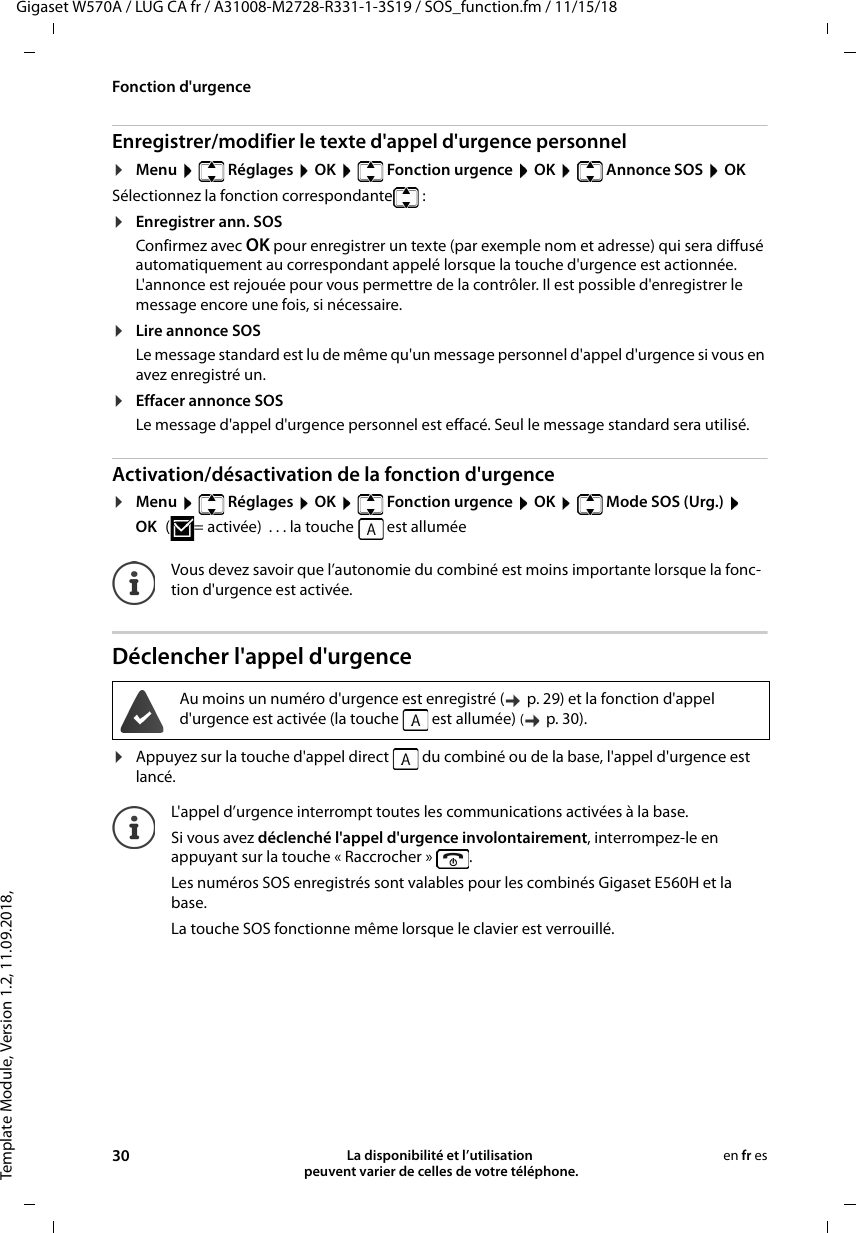 Template Module, Version 1.2, 11.09.2018,Fonction d&apos;urgenceGigaset W570A / LUG CA fr / A31008-M2728-R331-1-3S19 / SOS_function.fm / 11/15/1830 La disponibilité et l’utilisation  peuvent varier de celles de votre téléphone.en fr esEnregistrer/modifier le texte d&apos;appel d&apos;urgence personnel¤Menu    Réglages  OK    Fonction urgence  OK    Annonce SOS  OKSélectionnez la fonction correspondante :¤Enregistrer ann. SOSConfirmez avec OK pour enregistrer un texte (par exemple nom et adresse) qui sera diffusé automatiquement au correspondant appelé lorsque la touche d&apos;urgence est actionnée. L&apos;annonce est rejouée pour vous permettre de la contrôler. Il est possible d&apos;enregistrer le message encore une fois, si nécessaire. ¤Lire annonce SOSLe message standard est lu de même qu&apos;un message personnel d&apos;appel d&apos;urgence si vous en avez enregistré un.¤Effacer annonce SOSLe message d&apos;appel d&apos;urgence personnel est effacé. Seul le message standard sera utilisé.Activation/désactivation de la fonction d&apos;urgence¤Menu    Réglages  OK    Fonction urgence  OK    Mode SOS (Urg.)  OK ( = activée)  . . . la touche   est alluméeDéclencher l&apos;appel d&apos;urgence¤Appuyez sur la touche d&apos;appel direct   du combiné ou de la base, l&apos;appel d&apos;urgence est lancé.Vous devez savoir que l’autonomie du combiné est moins importante lorsque la fonc-tion d&apos;urgence est activée.Au moins un numéro d&apos;urgence est enregistré (  p. 29) et la fonction d&apos;appel d&apos;urgence est activée (la touche   est allumée) ( p. 30). L&apos;appel d’urgence interrompt toutes les communications activées à la base. Si vous avez déclenché l&apos;appel d&apos;urgence involontairement, interrompez-le en appuyant sur la touche « Raccrocher »  . Les numéros SOS enregistrés sont valables pour les combinés Gigaset E560H et la base.La touche SOS fonctionne même lorsque le clavier est verrouillé.