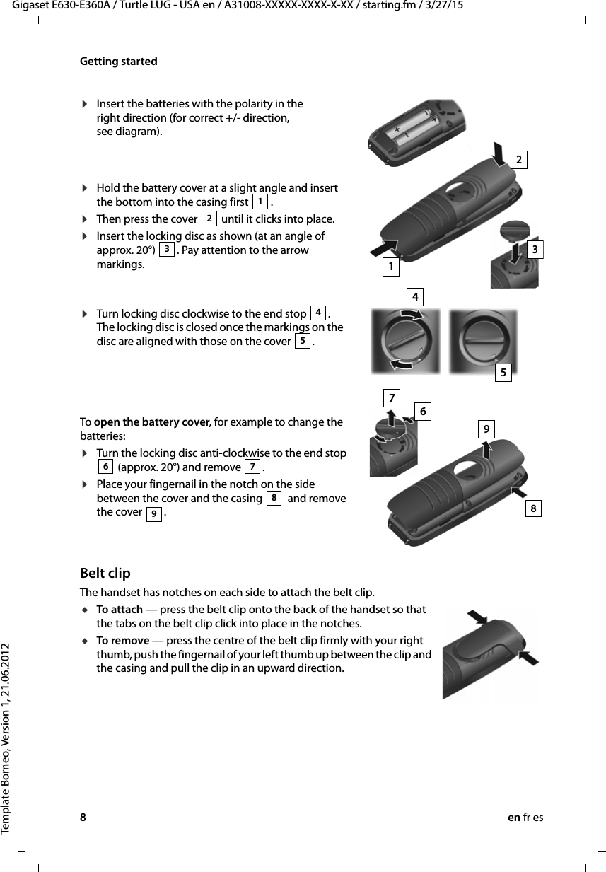 8en fr esGigaset E630-E360A / Turtle LUG - USA en / A31008-XXXXX-XXXX-X-XX / starting.fm / 3/27/15Template Borneo, Version 1, 21.06.2012Getting startedBelt clipThe handset has notches on each side to attach the belt clip.uTo attach — press the belt clip onto the back of the handset so that the tabs on the belt clip click into place in the notches.uTo remove — press the centre of the belt clip firmly with your right thumb, push the fingernail of your left thumb up between the clip and the casing and pull the clip in an upward direction.¤Insert the batteries with the polarity in the right direction (for correct +/- direction, see diagram).¤Hold the battery cover at a slight angle and insert the bottom into the casing first  .¤Then press the cover   until it clicks into place.¤Insert the locking disc as shown (at an angle of approx. 20°)  . Pay attention to the arrow markings.12312To open the battery cover, for example to change the batteries:¤Turn the locking disc anti-clockwise to the end stop  (approx. 20°) and remove  .¤Place your fingernail in the notch on the side between the cover and the casing   and remove the cover  .67898354¤Turn locking disc clockwise to the end stop  . The locking disc is closed once the markings on the disc are aligned with those on the cover  .45967