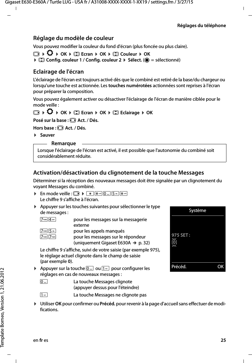 en fr es 25Gigaset E630-E360A / Turtle LUG - USA fr / A31008-XXXX-XXXX-1-XX19 / settings.fm / 3/27/15Template Borneo, Version 1, 21.06.2012Réglages du téléphoneRéglage du modèle de couleurVous pouvez modifier la couleur du fond d&apos;écran (plus foncée ou plus claire).v ¤ Ï ¤ OK ¤ q Ecran ¤ OK ¤ q Couleur ¤ OK  ¤ q Config. couleur 1 / Config. couleur 2 ¤ Sélect. (Ø =  sélectionné)Eclairage de l&apos;écranL&apos;éclairage de l&apos;écran est toujours activé dès que le combiné est retiré de la base/du chargeur ou lorsqu&apos;une touche est actionnée. Les touches numérotées actionnées sont reprises à l&apos;écran pour préparer la composition. Vous pouvez également activer ou désactiver l&apos;éclairage de l&apos;écran de manière ciblée pour le mode veille :v ¤ Ï ¤ OK ¤ q Ecran ¤ OK ¤ q Eclairage ¤ OKPosé sur la base : r Act. / Dés.Hors base : r Act. / Dés.¤SauverActivation/désactivation du clignotement de la touche MessagesDéterminer si la réception des nouveaux messages doit être signalée par un clignotement du voyant Messages du combiné. ¤En mode veille : v ¤ *#Q5# Le chiffre 9 s&apos;affiche à l&apos;écran.¤Appuyer sur les touches suivantes pour sélectionner le type de messages :Le chiffre 9 s&apos;affiche, suivi de votre saisie (par exemple 975), le réglage actuel clignote dans le champ de saisie (par exemple 0).¤Appuyer sur la touche Q ou  pour configurer les réglages en cas de nouveaux messages : ¤Utiliser OK pour confirmer ou Précéd. pour revenir à la page d&apos;accueil sans effectuer de modi-fications.RemarqueLorsque l&apos;éclairage de l&apos;écran est activé, il est possible que l&apos;autonomie du combiné soit considérablement réduite.M4 pour les messages sur la messagerie externeM5 pour les appels manquésMM pour les messages sur le répondeur (uniquement Gigaset E630A ¢ p. 32)QLa touche Messages clignote (appuyer dessus pour l&apos;éteindre)La touche Messages ne clignote pasSystème975 SET :[0]Précéd. OK