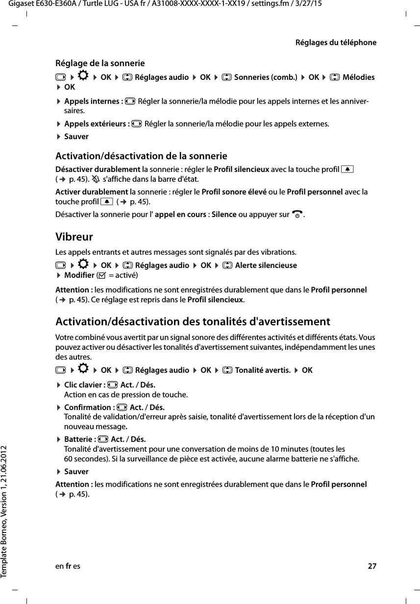 en fr es 27Gigaset E630-E360A / Turtle LUG - USA fr / A31008-XXXX-XXXX-1-XX19 / settings.fm / 3/27/15Template Borneo, Version 1, 21.06.2012Réglages du téléphoneRéglage de la sonnerie¤ Appels internes : r Régler la sonnerie/la mélodie pour les appels internes et les anniver-saires.¤ Appels extérieurs : r Régler la sonnerie/la mélodie pour les appels externes.¤ SauverActivation/désactivation de la sonnerieDésactiver durablement la sonnerie : régler le Profil silencieux avec la touche profil C (¢ p. 45). ó s&apos;affiche dans la barre d&apos;état.Activer durablement la sonnerie : régler le Profil sonore élevé ou le Profil personnel avec la touche profil C (¢ p. 45).Désactiver la sonnerie pour l&apos; appel en cours : Silence ou appuyer sur a.VibreurLes appels entrants et autres messages sont signalés par des vibrations.Attention : les modifications ne sont enregistrées durablement que dans le Profil personnel (¢ p. 45). Ce réglage est repris dans le Profil silencieux.Activation/désactivation des tonalités d&apos;avertissementVotre combiné vous avertit par un signal sonore des différentes activités et différents états. Vous pouvez activer ou désactiver les tonalités d&apos;avertissement suivantes, indépendamment les unes des autres.¤ Clic clavier : r Act. / Dés.  Action en cas de pression de touche.¤ Confirmation : r Act. / Dés.  Tonalité de validation/d&apos;erreur après saisie, tonalité d&apos;avertissement lors de la réception d&apos;un nouveau message.¤ Batterie : r Act. / Dés. Tonalité d&apos;avertissement pour une conversation de moins de 10 minutes (toutes les 60 secondes). Si la surveillance de pièce est activée, aucune alarme batterie ne s&apos;affiche.¤ SauverAttention : les modifications ne sont enregistrées durablement que dans le Profil personnel (¢ p. 45).v ¤ Ï ¤ OK ¤ q Réglages audio ¤ OK ¤ q Sonneries (comb.) ¤ OK ¤ q Mélodies ¤ OK v ¤ Ï ¤ OK ¤ q Réglages audio ¤ OK ¤ q Alerte silencieuse ¤ Modifier (³ = activé)v ¤ Ï ¤ OK ¤ q Réglages audio ¤ OK ¤ q Tonalité avertis. ¤ OK 