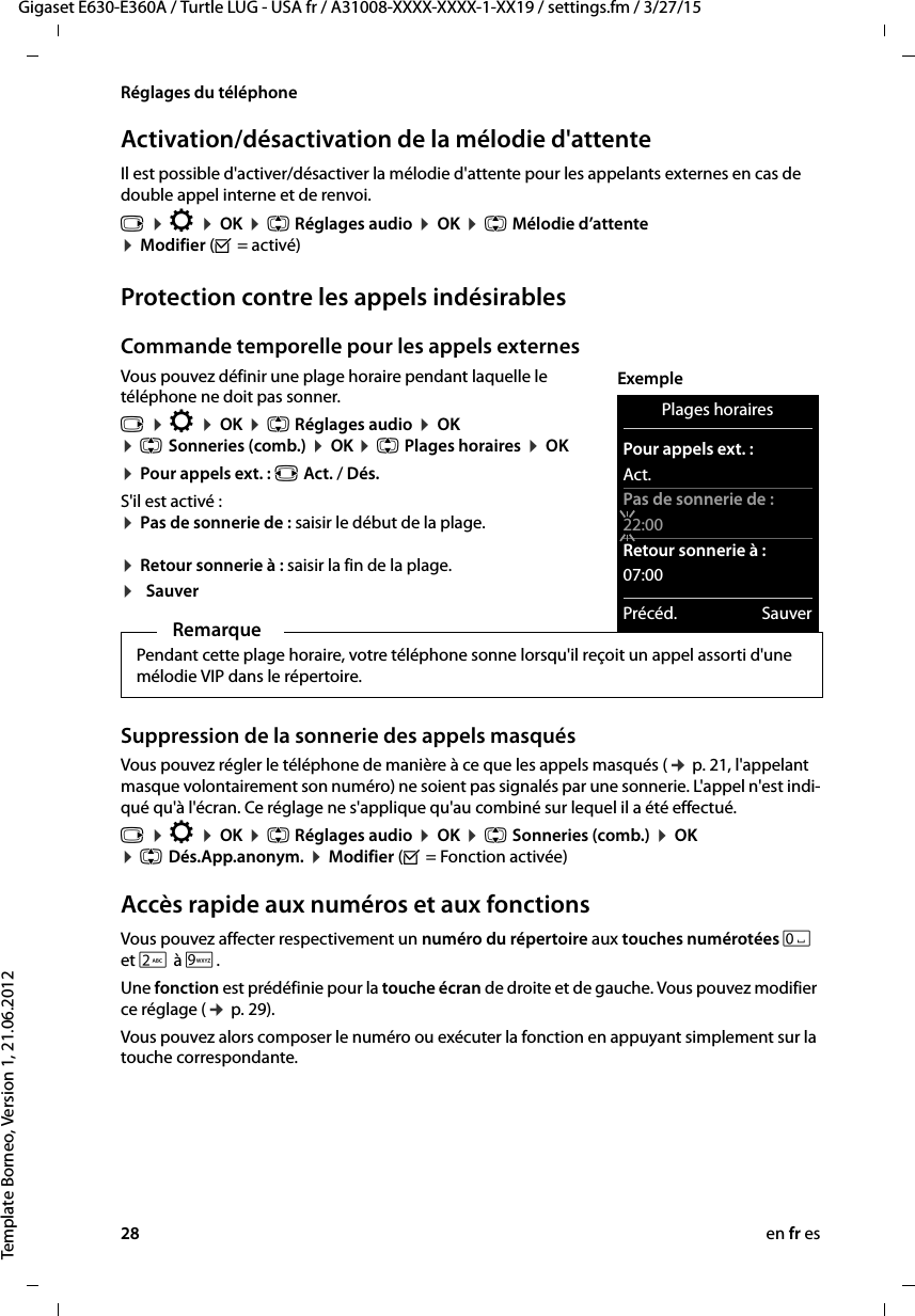 28 en fr esGigaset E630-E360A / Turtle LUG - USA fr / A31008-XXXX-XXXX-1-XX19 / settings.fm / 3/27/15Template Borneo, Version 1, 21.06.2012Réglages du téléphoneActivation/désactivation de la mélodie d&apos;attenteIl est possible d&apos;activer/désactiver la mélodie d&apos;attente pour les appelants externes en cas de double appel interne et de renvoi.Protection contre les appels indésirablesCommande temporelle pour les appels externes Vous pouvez définir une plage horaire pendant laquelle le téléphone ne doit pas sonner. v ¤ Ï ¤ OK ¤ q Réglages audio ¤ OK  ¤ q Sonneries (comb.) ¤ OK ¤ q Plages horaires ¤ OK ¤ Pour appels ext. : r Act. / Dés. S&apos;il est activé : ¤ Pas de sonnerie de : saisir le début de la plage.  ¤ Retour sonnerie à : saisir la fin de la plage.¤SauverSuppression de la sonnerie des appels masqués Vous pouvez régler le téléphone de manière à ce que les appels masqués (¢ p. 21, l&apos;appelant masque volontairement son numéro) ne soient pas signalés par une sonnerie. L&apos;appel n&apos;est indi-qué qu&apos;à l&apos;écran. Ce réglage ne s&apos;applique qu&apos;au combiné sur lequel il a été effectué.v ¤ Ï ¤ OK ¤ q Réglages audio ¤ OK ¤ q Sonneries (comb.) ¤ OK ¤ q Dés.App.anonym. ¤ Modifier (³ = Fonction activée)Accès rapide aux numéros et aux fonctionsVous pouvez affecter respectivement un numéro du répertoire aux touches numérotées Q et 2 à O. Une fonction est prédéfinie pour la touche écran de droite et de gauche. Vous pouvez modifier ce réglage (¢ p. 29).Vous pouvez alors composer le numéro ou exécuter la fonction en appuyant simplement sur la touche correspondante. v ¤ Ï ¤ OK ¤ q Réglages audio ¤ OK ¤ q Mélodie d’attente ¤ Modifier (³ = activé) RemarquePendant cette plage horaire, votre téléphone sonne lorsqu&apos;il reçoit un appel assorti d&apos;une mélodie VIP dans le répertoire.Plages horairesPour appels ext. :Act.Pas de sonnerie de :22:00Retour sonnerie à :07:00Précéd. SauverExemple