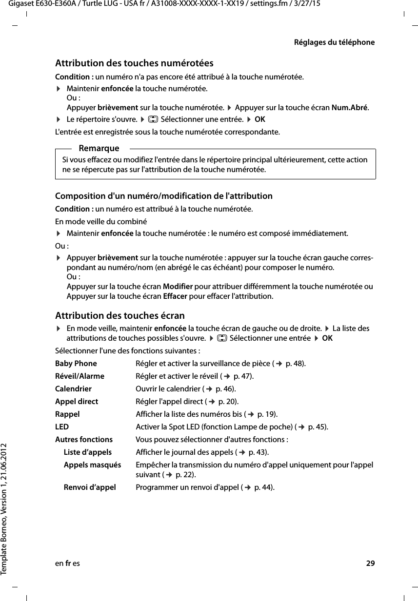 en fr es 29Gigaset E630-E360A / Turtle LUG - USA fr / A31008-XXXX-XXXX-1-XX19 / settings.fm / 3/27/15Template Borneo, Version 1, 21.06.2012Réglages du téléphoneAttribution des touches numérotées Condition : un numéro n&apos;a pas encore été attribué à la touche numérotée.¤Maintenir enfoncée la touche numérotée.  Ou : Appuyer brièvement sur la touche numérotée. ¤ Appuyer sur la touche écran Num.Abré.¤Le répertoire s&apos;ouvre. ¤ q Sélectionner une entrée. ¤ OK L&apos;entrée est enregistrée sous la touche numérotée correspondante.Composition d&apos;un numéro/modification de l&apos;attributionCondition : un numéro est attribué à la touche numérotée.En mode veille du combiné ¤Maintenir enfoncée la touche numérotée : le numéro est composé immédiatement.Ou : ¤Appuyer brièvement sur la touche numérotée : appuyer sur la touche écran gauche corres-pondant au numéro/nom (en abrégé le cas échéant) pour composer le numéro. Ou :  Appuyer sur la touche écran Modifier pour attribuer différemment la touche numérotée ou  Appuyer sur la touche écran Effacer pour effacer l&apos;attribution.Attribution des touches écran¤En mode veille, maintenir enfoncée la touche écran de gauche ou de droite. ¤ La liste des attributions de touches possibles s&apos;ouvre. ¤ q Sélectionner une entrée ¤ OKSélectionner l&apos;une des fonctions suivantes :Baby Phone Régler et activer la surveillance de pièce (¢ p. 48).Réveil/Alarme Régler et activer le réveil (¢ p. 47).Calendrier Ouvrir le calendrier (¢ p. 46).Appel direct Régler l&apos;appel direct (¢ p. 20).Rappel Afficher la liste des numéros bis (¢ p. 19).LED Activer la Spot LED (fonction Lampe de poche) (¢ p. 45).Autres fonctions Vous pouvez sélectionner d&apos;autres fonctions :Liste d’appels Afficher le journal des appels (¢ p. 43).Appels masqués Empêcher la transmission du numéro d&apos;appel uniquement pour l&apos;appel suivant (¢ p. 22).Renvoi d’appel Programmer un renvoi d&apos;appel (¢ p. 44). RemarqueSi vous effacez ou modifiez l&apos;entrée dans le répertoire principal ultérieurement, cette action ne se répercute pas sur l&apos;attribution de la touche numérotée.