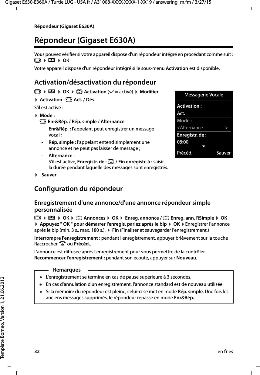 32 en fr esGigaset E630-E360A / Turtle LUG - USA fr / A31008-XXXX-XXXX-1-XX19 / answering_m.fm / 3/27/15Template Borneo, Version 1, 21.06.2012Répondeur (Gigaset E630A)Répondeur (Gigaset E630A) Vous pouvez vérifier si votre appareil dispose d&apos;un répondeur intégré en procédant comme suit : v ¤ Ì ¤ OKVotre appareil dispose d&apos;un répondeur intégré si le sous-menu Activation est disponible.Activation/désactivation du répondeurv ¤ Ì ¤ OK ¤ q Activation (μ= activé) ¤ Modifier¤ Activation : r Act. / Dés.S&apos;il est activé :¤ Mode :  r Enr&amp;Rép. / Rép. simple / Alternance-Enr&amp;Rép. : l&apos;appelant peut enregistrer un message vocal ;-Rép. simple : l&apos;appelant entend simplement une annonce et ne peut pas laisser de message ; -Alternance :  S&apos;il est activé, Enregistr. de : s / Fin enregistr. à : saisir la durée pendant laquelle des messages sont enregistrés.¤SauverConfiguration du répondeurEnregistrement d&apos;une annonce/d&apos;une annonce répondeur simple personnaliséev ¤ Ì ¤ OK ¤ q Annonces ¤ OK ¤ Enreg. annonce / q Enreg. ann. RSimple ¤ OK ¤ Appuyez &quot; OK &quot; pour démarrer l’enregis. parlez après le bip ¤ OK ¤Enregistrer l&apos;annonce après le bip (min. 3 s., max. 180 s.). ¤ Fin (Finaliser et sauvegarder l&apos;enregistrement.) Interrompre l&apos;enregistrement : pendant l&apos;enregistrement, appuyer brièvement sur la touche Raccrocher a ou Précéd..L&apos;annonce est diffusée après l&apos;enregistrement pour vous permettre de la contrôler.  Recommencer l&apos;enregistrement : pendant son écoute, appuyer sur Nouveau.Remarques uL&apos;enregistrement se termine en cas de pause supérieure à 3 secondes.uEn cas d&apos;annulation d&apos;un enregistrement, l&apos;annonce standard est de nouveau utilisée.uSi la mémoire du répondeur est pleine, celui-ci se met en mode Rép. simple. Une fois les anciens messages supprimés, le répondeur repasse en mode Enr&amp;Rép.. Messagerie VocaleActivation :Act.Mode :&lt;Alternance &gt;Enregistr. de :08:00 xPrécéd. Sauver