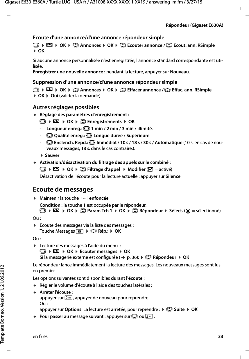 en fr es 33Gigaset E630-E360A / Turtle LUG - USA fr / A31008-XXXX-XXXX-1-XX19 / answering_m.fm / 3/27/15Template Borneo, Version 1, 21.06.2012Répondeur (Gigaset E630A)Ecoute d&apos;une annonce/d&apos;une annonce répondeur simplev ¤ Ì ¤ OK ¤ q Annonces ¤ OK ¤ q Ecouter annonce / q Ecout. ann. RSimple ¤ OKSi aucune annonce personnalisée n&apos;est enregistrée, l&apos;annonce standard correspondante est uti-lisée. Enregistrer une nouvelle annonce : pendant la lecture, appuyer sur Nouveau.Suppression d&apos;une annonce/d&apos;une annonce répondeur simplev ¤ Ì ¤ OK ¤ q Annonces ¤ OK ¤ q Effacer annonce / q Effac. ann. RSimple ¤ OK ¤ Oui (valider la demande)Autres réglages possiblesuRéglage des paramètres d&apos;enregistrement :v ¤ Ì ¤ OK ¤ q Enregistrements ¤ OK-Longueur enreg.: r 1 min / 2 min / 3 min / illimité.-s Qualité enreg.: r Longue durée / Supérieure. -s Enclench. Répd.: r Immédiat / 10 s / 18 s / 30 s / Automatique (10 s. en cas de nou-veaux messages, 18 s. dans le cas contraire.). ¤ SauveruActivation/désactivation du filtrage des appels sur le combiné : v ¤ Ì ¤ OK ¤ q Filtrage d’appel  ¤ Modifier (³ = activé)Désactivation de l&apos;écoute pour la lecture actuelle : appuyer sur Silence.Ecoute de messages¤Maintenir la touche  enfoncée.Condition : la touche 1 est occupée par le répondeur. v ¤ Ì ¤ OK ¤ q Param Tch 1 ¤ OK ¤ q Répondeur ¤ Sélect. (Ø = sélectionné)Ou :¤Ecoute des messages via la liste des messages :  Touche Messages f ¤ q Rép.: ¤ OK Ou :¤Lecture des messages à l&apos;aide du menu  :  v ¤ Ì ¤ OK ¤ Ecouter messages ¤ OK  Si la messagerie externe est configurée (¢ p. 36): ¤ q Répondeur ¤ OKLe répondeur lance immédiatement la lecture des messages. Les nouveaux messages sont lus en premier.Les options suivantes sont disponibles durant l&apos;écoute : uRégler le volume d&apos;écoute à l&apos;aide des touches latérales ; uArrêter l&apos;écoute :  appuyer sur 2, appuyer de nouveau pour reprendre. Ou : appuyer sur Options. La lecture est arrêtée, pour reprendre : ¤ q Suite ¤ OKuPour passer au message suivant : appuyer sur s ou 3.