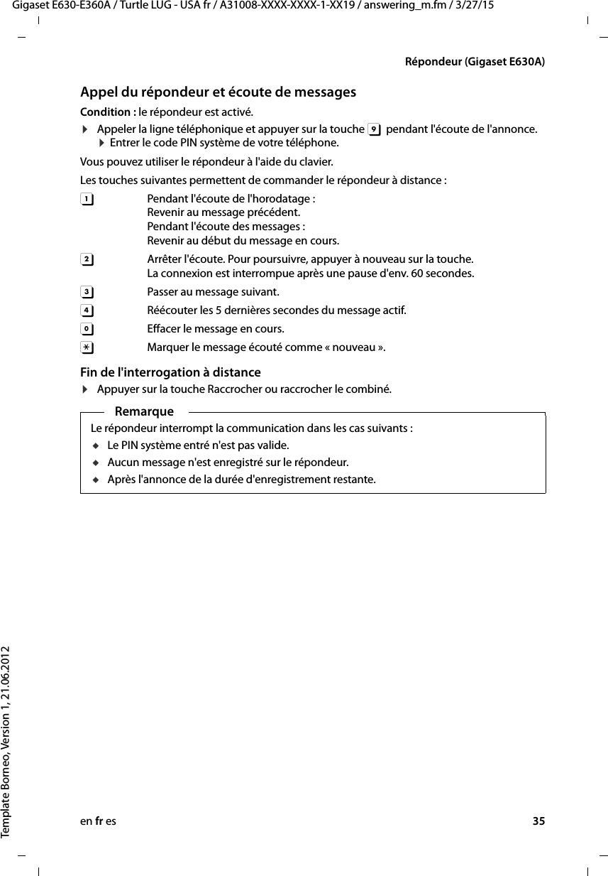 en fr es 35Gigaset E630-E360A / Turtle LUG - USA fr / A31008-XXXX-XXXX-1-XX19 / answering_m.fm / 3/27/15Template Borneo, Version 1, 21.06.2012Répondeur (Gigaset E630A)Appel du répondeur et écoute de messagesCondition : le répondeur est activé. ¤Appeler la ligne téléphonique et appuyer sur la touche 9  pendant l&apos;écoute de l&apos;annonce. ¤ Entrer le code PIN système de votre téléphone. Vous pouvez utiliser le répondeur à l&apos;aide du clavier.Les touches suivantes permettent de commander le répondeur à distance : A Pendant l&apos;écoute de l&apos;horodatage :  Revenir au message précédent.Pendant l&apos;écoute des messages : Revenir au début du message en cours.B  Arrêter l&apos;écoute. Pour poursuivre, appuyer à nouveau sur la touche.La connexion est interrompue après une pause d&apos;env. 60 secondes. 3  Passer au message suivant. D  Réécouter les 5 dernières secondes du message actif.0  Effacer le message en cours.:Marquer le message écouté comme « nouveau ». Fin de l&apos;interrogation à distance¤Appuyer sur la touche Raccrocher ou raccrocher le combiné.RemarqueLe répondeur interrompt la communication dans les cas suivants :uLe PIN système entré n&apos;est pas valide. uAucun message n&apos;est enregistré sur le répondeur.uAprès l&apos;annonce de la durée d&apos;enregistrement restante.