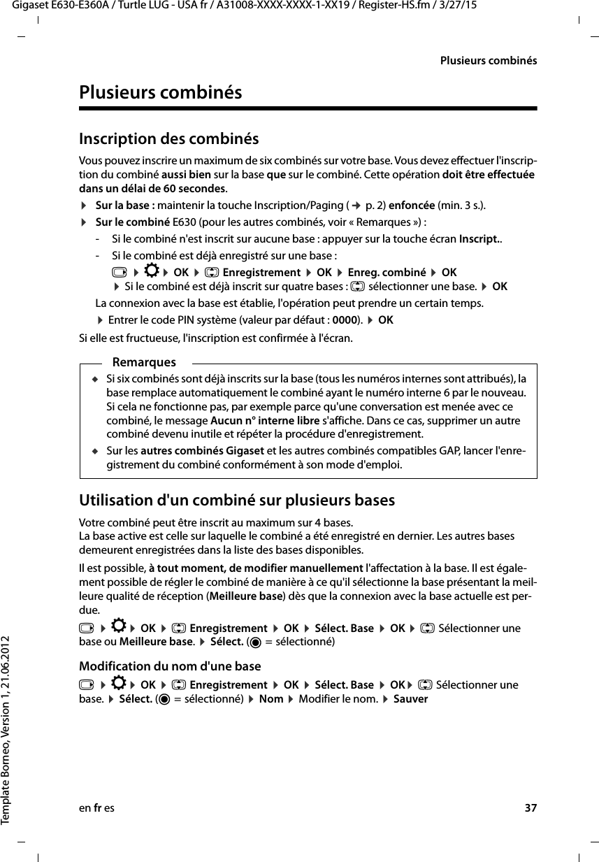 en fr es 37Gigaset E630-E360A / Turtle LUG - USA fr / A31008-XXXX-XXXX-1-XX19 / Register-HS.fm / 3/27/15Template Borneo, Version 1, 21.06.2012Plusieurs combinésPlusieurs combinésInscription des combinésVous pouvez inscrire un maximum de six combinés sur votre base. Vous devez effectuer l&apos;inscrip-tion du combiné aussi bien sur la base que sur le combiné. Cette opération doit être effectuée dans un délai de 60 secondes.¤Sur la base : maintenir la touche Inscription/Paging (¢ p. 2) enfoncée (min. 3 s.).¤Sur le combiné E630 (pour les autres combinés, voir « Remarques ») : - Si le combiné n&apos;est inscrit sur aucune base : appuyer sur la touche écran Inscript..- Si le combiné est déjà enregistré sur une base :v ¤ Ï¤ OK ¤ q Enregistrement ¤ OK ¤ Enreg. combiné ¤ OK ¤ Si le combiné est déjà inscrit sur quatre bases : q sélectionner une base. ¤ OKLa connexion avec la base est établie, l&apos;opération peut prendre un certain temps.¤ Entrer le code PIN système (valeur par défaut : 0000). ¤ OK Si elle est fructueuse, l&apos;inscription est confirmée à l&apos;écran.Utilisation d&apos;un combiné sur plusieurs basesVotre combiné peut être inscrit au maximum sur 4 bases.  La base active est celle sur laquelle le combiné a été enregistré en dernier. Les autres bases demeurent enregistrées dans la liste des bases disponibles.Il est possible, à tout moment, de modifier manuellement l&apos;affectation à la base. Il est égale-ment possible de régler le combiné de manière à ce qu&apos;il sélectionne la base présentant la meil-leure qualité de réception (Meilleure base) dès que la connexion avec la base actuelle est per-due. v ¤ Ï¤ OK ¤ q Enregistrement ¤ OK ¤ Sélect. Base ¤ OK ¤ q Sélectionner une base ou Meilleure base. ¤ Sélect. (Ø =  sélectionné)Modification du nom d&apos;une basev ¤ Ï¤ OK ¤ q Enregistrement ¤ OK ¤ Sélect. Base ¤ OK¤ q Sélectionner une base. ¤ Sélect. (Ø =  sélectionné) ¤ Nom ¤ Modifier le nom. ¤ SauverRemarquesuSi six combinés sont déjà inscrits sur la base (tous les numéros internes sont attribués), la base remplace automatiquement le combiné ayant le numéro interne 6 par le nouveau. Si cela ne fonctionne pas, par exemple parce qu&apos;une conversation est menée avec ce combiné, le message Aucun n° interne libre s&apos;affiche. Dans ce cas, supprimer un autre combiné devenu inutile et répéter la procédure d&apos;enregistrement. uSur les autres combinés Gigaset et les autres combinés compatibles GAP, lancer l&apos;enre-gistrement du combiné conformément à son mode d&apos;emploi.