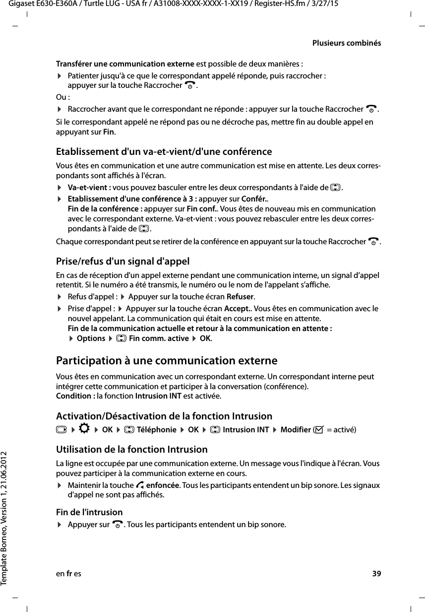 en fr es 39Gigaset E630-E360A / Turtle LUG - USA fr / A31008-XXXX-XXXX-1-XX19 / Register-HS.fm / 3/27/15Template Borneo, Version 1, 21.06.2012Plusieurs combinésTransférer une communication externe est possible de deux manières :¤Patienter jusqu&apos;à ce que le correspondant appelé réponde, puis raccrocher :  appuyer sur la touche Raccrocher a. Ou :¤Raccrocher avant que le correspondant ne réponde : appuyer sur la touche Raccrocher a. Si le correspondant appelé ne répond pas ou ne décroche pas, mettre fin au double appel en appuyant sur Fin.Etablissement d&apos;un va-et-vient/d&apos;une conférenceVous êtes en communication et une autre communication est mise en attente. Les deux corres-pondants sont affichés à l&apos;écran.¤Va-et-vient : vous pouvez basculer entre les deux correspondants à l&apos;aide de q.¤Etablissement d&apos;une conférence à 3 : appuyer sur Confér..  Fin de la conférence : appuyer sur Fin conf.. Vous êtes de nouveau mis en communication avec le correspondant externe. Va-et-vient : vous pouvez rebasculer entre les deux corres-pondants à l&apos;aide de q.Chaque correspondant peut se retirer de la conférence en appuyant sur la touche Raccrocher a.Prise/refus d&apos;un signal d&apos;appelEn cas de réception d&apos;un appel externe pendant une communication interne, un signal d’appel retentit. Si le numéro a été transmis, le numéro ou le nom de l&apos;appelant s&apos;affiche. ¤Refus d&apos;appel : ¤ Appuyer sur la touche écran Refuser.¤Prise d&apos;appel : ¤ Appuyer sur la touche écran Accept.. Vous êtes en communication avec le nouvel appelant. La communication qui était en cours est mise en attente.  Fin de la communication actuelle et retour à la communication en attente :  ¤ Options ¤ q Fin comm. active ¤ OK.Participation à une communication externeVous êtes en communication avec un correspondant externe. Un correspondant interne peut intégrer cette communication et participer à la conversation (conférence).  Condition : la fonction Intrusion INT est activée. Activation/Désactivation de la fonction Intrusionv ¤ Ï ¤ OK ¤ q Téléphonie ¤ OK ¤ q Intrusion INT ¤ Modifier (³ = activé)Utilisation de la fonction IntrusionLa ligne est occupée par une communication externe. Un message vous l&apos;indique à l&apos;écran. Vous pouvez participer à la communication externe en cours. ¤Maintenir la touche c enfoncée. Tous les participants entendent un bip sonore. Les signaux d&apos;appel ne sont pas affichés. Fin de l&apos;intrusion¤Appuyer sur a. Tous les participants entendent un bip sonore.