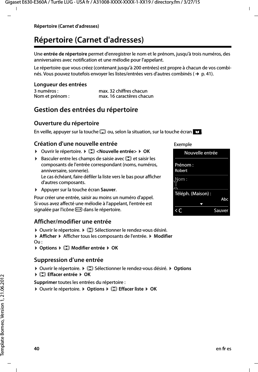 40 en fr esGigaset E630-E360A / Turtle LUG - USA fr / A31008-XXXX-XXXX-1-XX19 / directory.fm / 3/27/15Template Borneo, Version 1, 21.06.2012Répertoire (Carnet d&apos;adresses)Répertoire (Carnet d&apos;adresses)Une entrée de répertoire permet d&apos;enregistrer le nom et le prénom, jusqu&apos;à trois numéros, des anniversaires avec notification et une mélodie pour l&apos;appelant. Le répertoire que vous créez (contenant jusqu&apos;à 200 entrées) est propre à chacun de vos combi-nés. Vous pouvez toutefois envoyer les listes/entrées vers d&apos;autres combinés (¢ p. 41).Longueur des entréesGestion des entrées du répertoireOuverture du répertoire En veille, appuyer sur la touche s ou, selon la situation, sur la touche écran ö.Création d&apos;une nouvelle entrée¤Ouvrir le répertoire. ¤ q &lt;Nouvelle entrée&gt; ¤ OK¤Basculer entre les champs de saisie avec q et saisir les composants de l&apos;entrée correspondant (noms, numéros, anniversaire, sonnerie).  Le cas échéant, faire défiler la liste vers le bas pour afficher d&apos;autres composants.¤Appuyer sur la touche écran Sauver. Pour créer une entrée, saisir au moins un numéro d&apos;appel. Si vous avez affecté une mélodie à l&apos;appelant, l&apos;entrée est signalée par l&apos;icône Æ dans le répertoire.Afficher/modifier une entrée ¤ Ouvrir le répertoire. ¤ q Sélectionner le rendez-vous désiré.  ¤ Afficher ¤ Afficher tous les composants de l&apos;entrée. ¤ Modifier Ou : ¤ Options ¤ q Modifier entrée ¤ OKSuppression d’une entrée¤ Ouvrir le répertoire. ¤ q Sélectionner le rendez-vous désiré. ¤ Options  ¤ q Effacer entrée ¤ OKSupprimer toutes les entrées du répertoire :¤ Ouvrir le répertoire. ¤ Options ¤ q Effacer liste ¤ OK3 numéros :  max. 32 chiffres chacunNom et prénom : max. 16 caractères chacunExempleNouvelle entrée Prénom :RobertNom :ITéléph. (Maison) :AbcxÛSauver