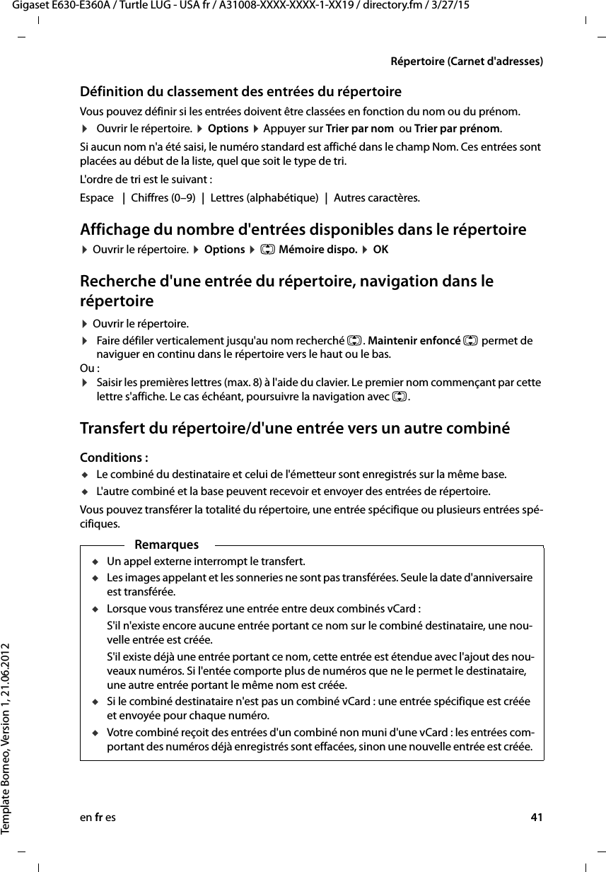 en fr es 41Gigaset E630-E360A / Turtle LUG - USA fr / A31008-XXXX-XXXX-1-XX19 / directory.fm / 3/27/15Template Borneo, Version 1, 21.06.2012Répertoire (Carnet d&apos;adresses)Définition du classement des entrées du répertoireVous pouvez définir si les entrées doivent être classées en fonction du nom ou du prénom.¤Ouvrir le répertoire. ¤ Options ¤ Appuyer sur Trier par nom  ou Trier par prénom.Si aucun nom n&apos;a été saisi, le numéro standard est affiché dans le champ Nom. Ces entrées sont placées au début de la liste, quel que soit le type de tri. L&apos;ordre de tri est le suivant :Espace  | Chiffres (0–9) | Lettres (alphabétique) | Autres caractères.Affichage du nombre d&apos;entrées disponibles dans le répertoire ¤ Ouvrir le répertoire. ¤ Options ¤ q Mémoire dispo. ¤ OKRecherche d&apos;une entrée du répertoire, navigation dans le répertoire¤ Ouvrir le répertoire. ¤Faire défiler verticalement jusqu&apos;au nom recherché q. Maintenir enfoncé q permet de naviguer en continu dans le répertoire vers le haut ou le bas.Ou :¤Saisir les premières lettres (max. 8) à l&apos;aide du clavier. Le premier nom commençant par cette lettre s&apos;affiche. Le cas échéant, poursuivre la navigation avec q. Transfert du répertoire/d&apos;une entrée vers un autre combinéConditions :uLe combiné du destinataire et celui de l&apos;émetteur sont enregistrés sur la même base. uL&apos;autre combiné et la base peuvent recevoir et envoyer des entrées de répertoire.Vous pouvez transférer la totalité du répertoire, une entrée spécifique ou plusieurs entrées spé-cifiques.RemarquesuUn appel externe interrompt le transfert.uLes images appelant et les sonneries ne sont pas transférées. Seule la date d&apos;anniversaire est transférée. uLorsque vous transférez une entrée entre deux combinés vCard : S&apos;il n&apos;existe encore aucune entrée portant ce nom sur le combiné destinataire, une nou-velle entrée est créée. S&apos;il existe déjà une entrée portant ce nom, cette entrée est étendue avec l&apos;ajout des nou-veaux numéros. Si l&apos;entée comporte plus de numéros que ne le permet le destinataire, une autre entrée portant le même nom est créée.uSi le combiné destinataire n&apos;est pas un combiné vCard : une entrée spécifique est créée et envoyée pour chaque numéro. uVotre combiné reçoit des entrées d&apos;un combiné non muni d&apos;une vCard : les entrées com-portant des numéros déjà enregistrés sont effacées, sinon une nouvelle entrée est créée. 