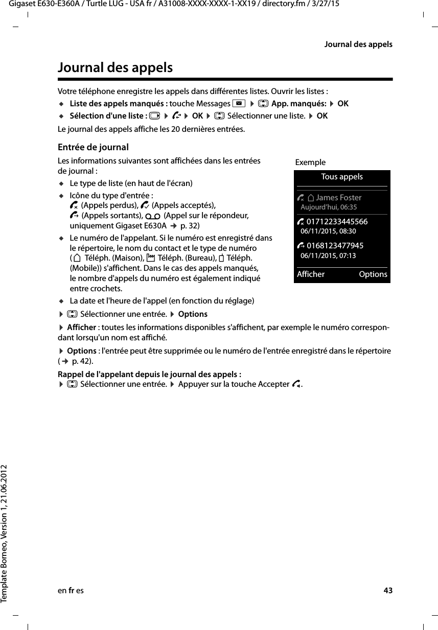 en fr es 43Gigaset E630-E360A / Turtle LUG - USA fr / A31008-XXXX-XXXX-1-XX19 / directory.fm / 3/27/15Template Borneo, Version 1, 21.06.2012Journal des appelsJournal des appelsVotre téléphone enregistre les appels dans différentes listes. Ouvrir les listes :uListe des appels manqués : touche Messages f ¤ q App. manqués: ¤ OK uSélection d&apos;une liste : v ¤ Ê¤ OK ¤ q Sélectionner une liste. ¤ OKLe journal des appels affiche les 20 dernières entrées.Entrée de journalLes informations suivantes sont affichées dans les entrées de journal : uLe type de liste (en haut de l&apos;écran) uIcône du type d&apos;entrée : ™ (Appels perdus), › (Appels acceptés),  š (Appels sortants), Ã (Appel sur le répondeur, uniquement Gigaset E630A ¢ p. 32)uLe numéro de l&apos;appelant. Si le numéro est enregistré dans le répertoire, le nom du contact et le type de numéro (ä Téléph. (Maison), k Téléph. (Bureau), l Téléph. (Mobile)) s&apos;affichent. Dans le cas des appels manqués, le nombre d&apos;appels du numéro est également indiqué entre crochets.uLa date et l&apos;heure de l&apos;appel (en fonction du réglage)¤ q Sélectionner une entrée. ¤ Options ¤ Afficher : toutes les informations disponibles s&apos;affichent, par exemple le numéro correspon-dant lorsqu&apos;un nom est affiché.¤ Options : l&apos;entrée peut être supprimée ou le numéro de l&apos;entrée enregistré dans le répertoire (¢ p. 42).Rappel de l&apos;appelant depuis le journal des appels : ¤ q Sélectionner une entrée. ¤ Appuyer sur la touche Accepter c. ExempleTous appels™ äJames Foster Aujourd’hui, 06:35™ 01712233445566 06/11/2015, 08:30š 0168123477945 06/11/2015, 07:13Afficher Options