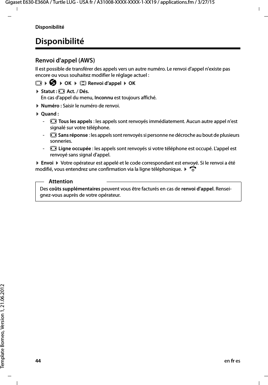 44 en fr esGigaset E630-E360A / Turtle LUG - USA fr / A31008-XXXX-XXXX-1-XX19 / applications.fm / 3/27/15Template Borneo, Version 1, 21.06.2012DisponibilitéDisponibilitéRenvoi d&apos;appel (AWS)Il est possible de transférer des appels vers un autre numéro. Le renvoi d&apos;appel n&apos;existe pas encore ou vous souhaitez modifier le réglage actuel :v ¤ Ç ¤ OK  ¤  q Renvoi d’appel ¤ OK¤ Statut : r Act. / Dés. En cas d&apos;appel du menu, Inconnu est toujours affiché.¤ Numéro : Saisir le numéro de renvoi.¤ Quand : -r Tous les appels : les appels sont renvoyés immédiatement. Aucun autre appel n&apos;est signalé sur votre téléphone.-r Sans réponse : les appels sont renvoyés si personne ne décroche au bout de plusieurs sonneries.-r Ligne occupée : les appels sont renvoyés si votre téléphone est occupé. L&apos;appel est renvoyé sans signal d&apos;appel.¤ Envoi ¤ Votre opérateur est appelé et le code correspondant est envoyé. Si le renvoi a été modifié, vous entendrez une confirmation via la ligne téléphonique. ¤ aAttentionDes coûts supplémentaires peuvent vous être facturés en cas de renvoi d&apos;appel. Rensei-gnez-vous auprès de votre opérateur. 