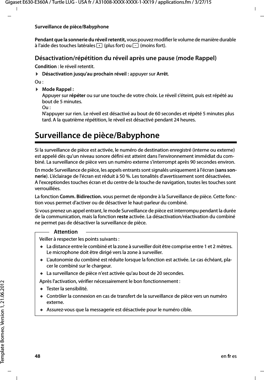 48 en fr esGigaset E630-E360A / Turtle LUG - USA fr / A31008-XXXX-XXXX-1-XX19 / applications.fm / 3/27/15Template Borneo, Version 1, 21.06.2012Surveillance de pièce/BabyphonePendant que la sonnerie du réveil retentit, vous pouvez modifier le volume de manière durable à l&apos;aide des touches latérales ø (plus fort) ou ÷ (moins fort).Désactivation/répétition du réveil après une pause (mode Rappel)Condition : le réveil retentit.¤Désactivation jusqu&apos;au prochain réveil : appuyer sur Arrêt. Ou :¤Mode Rappel :  Appuyer sur répéter ou sur une touche de votre choix. Le réveil s&apos;éteint, puis est répété au bout de 5 minutes.  Ou : N&apos;appuyer sur rien. Le réveil est désactivé au bout de 60 secondes et répété 5 minutes plus tard. A la quatrième répétition, le réveil est désactivé pendant 24 heures.Surveillance de pièce/BabyphoneSi la surveillance de pièce est activée, le numéro de destination enregistré (interne ou externe) est appelé dès qu&apos;un niveau sonore défini est atteint dans l&apos;environnement immédiat du com-biné. La surveillance de pièce vers un numéro externe s&apos;interrompt après 90 secondes environ. En mode Surveillance de pièce, les appels entrants sont signalés uniquement à l&apos;écran (sans son-nerie). L&apos;éclairage de l&apos;écran est réduit à 50 %. Les tonalités d&apos;avertissement sont désactivées. A l&apos;exceptiondes touches écran et du centre de la touche de navigation, toutes les touches sont verrouillées. La fonction Comm. Bidirection. vous permet de répondre à la Surveillance de pièce. Cette fonc-tion vous permet d&apos;activer ou de désactiver le haut-parleur du combiné.Si vous prenez un appel entrant, le mode Surveillance de pièce est interrompu pendant la durée de la communication, mais la fonction reste activée. La désactivation/réactivation du combiné ne permet pas de désactiver la surveillance de pièce. AttentionVeiller à respecter les points suivants :uLa distance entre le combiné et la zone à surveiller doit être comprise entre 1 et 2 mètres. Le microphone doit être dirigé vers la zone à surveiller.uL&apos;autonomie du combiné est réduite lorsque la fonction est activée. Le cas échéant, pla-cer le combiné sur le chargeur.uLa surveillance de pièce n&apos;est activée qu&apos;au bout de 20 secondes.Après l&apos;activation, vérifier nécessairement le bon fonctionnement :uTester la sensibilité.uContrôler la connexion en cas de transfert de la surveillance de pièce vers un numéro externe.uAssurez-vous que la messagerie est désactivée pour le numéro cible.