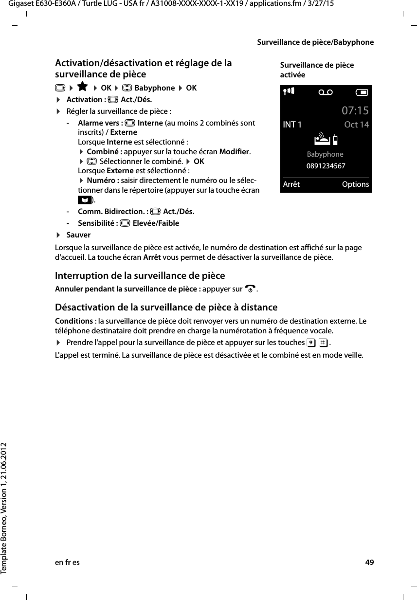 en fr es 49Gigaset E630-E360A / Turtle LUG - USA fr / A31008-XXXX-XXXX-1-XX19 / applications.fm / 3/27/15Template Borneo, Version 1, 21.06.2012Surveillance de pièce/BabyphoneActivation/désactivation et réglage de la surveillance de pièce v ¤ É ¤ OK ¤ q Babyphone ¤ OK ¤Activation : r Act./Dés.¤Régler la surveillance de pièce :-Alarme vers : r Interne (au moins 2 combinés sont inscrits) / Externe Lorsque Interne est sélectionné : ¤ Combiné : appuyer sur la touche écran Modifier. ¤ q Sélectionner le combiné. ¤ OK Lorsque Externe est sélectionné : ¤ Numéro : saisir directement le numéro ou le sélec-tionner dans le répertoire (appuyer sur la touche écran ö).- Comm. Bidirection. : r Act./Dés.-Sensibilité : r Elevée/Faible¤SauverLorsque la surveillance de pièce est activée, le numéro de destination est affiché sur la page d&apos;accueil. La touche écran Arrêt vous permet de désactiver la surveillance de pièce.Interruption de la surveillance de pièceAnnuler pendant la surveillance de pièce : appuyer sur a. Désactivation de la surveillance de pièce à distanceConditions : la surveillance de pièce doit renvoyer vers un numéro de destination externe. Le téléphone destinataire doit prendre en charge la numérotation à fréquence vocale. ¤Prendre l&apos;appel pour la surveillance de pièce et appuyer sur les touches 9 ;. L&apos;appel est terminé. La surveillance de pièce est désactivée et le combiné est en mode veille. i Ã V07:15INT 1 Oct 14ÁBabyphone 0891234567Arrêt OptionsSurveillance de pièce activée