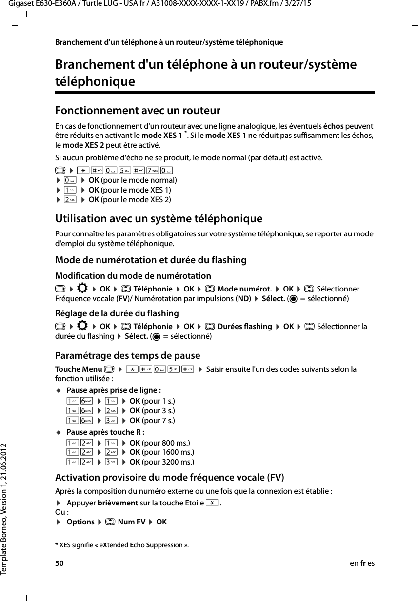 50 en fr esGigaset E630-E360A / Turtle LUG - USA fr / A31008-XXXX-XXXX-1-XX19 / PABX.fm / 3/27/15Template Borneo, Version 1, 21.06.2012Branchement d&apos;un téléphone à un routeur/système téléphoniqueBranchement d&apos;un téléphone à un routeur/système téléphoniqueFonctionnement avec un routeurEn cas de fonctionnement d&apos;un routeur avec une ligne analogique, les éventuels échos peuvent être réduits en activant le mode XES 1 *. Si le mode XES 1 ne réduit pas suffisamment les échos, le mode XES 2 peut être activé.Si aucun problème d&apos;écho ne se produit, le mode normal (par défaut) est activé.v ¤ *#Q5#MQ ¤ Q ¤ OK (pour le mode normal)¤  ¤ OK (pour le mode XES 1) ¤ 2 ¤ OK (pour le mode XES 2) Utilisation avec un système téléphoniquePour connaître les paramètres obligatoires sur votre système téléphonique, se reporter au mode d&apos;emploi du système téléphonique.Mode de numérotation et durée du flashingModification du mode de numérotationv ¤ Ï ¤ OK ¤ q Téléphonie ¤ OK ¤ q Mode numérot. ¤ OK ¤ q Sélectionner Fréquence vocale (FV)/ Numérotation par impulsions (ND) ¤ Sélect. (Ø =  sélectionné)Réglage de la durée du flashing v ¤ Ï ¤ OK ¤ q Téléphonie ¤ OK ¤ q Durées flashing ¤ OK ¤ q Sélectionner la durée du flashing ¤ Sélect. (Ø =  sélectionné) Paramétrage des temps de pause Touche Menu v ¤ *#Q5# ¤ Saisir ensuite l&apos;un des codes suivants selon la fonction utilisée :uPause après prise de ligne : L ¤  ¤ OK (pour 1 s.) L ¤ 2 ¤ OK (pour 3 s.) L ¤ 3 ¤ OK (pour 7 s.)uPause après touche R : 2 ¤  ¤ OK (pour 800 ms.) 2 ¤ 2 ¤ OK (pour 1600 ms.) 2 ¤ 3 ¤ OK (pour 3200 ms.)Activation provisoire du mode fréquence vocale (FV)Après la composition du numéro externe ou une fois que la connexion est établie :¤Appuyer brièvement sur la touche Etoile *.Ou :¤Options ¤ q Num FV ¤ OK* XES signifie « eXtended Echo Suppression ». 