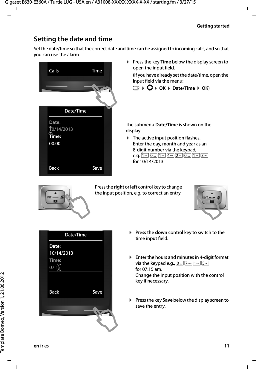 en fr es 11Gigaset E630-E360A / Turtle LUG - USA en / A31008-XXXXX-XXXX-X-XX / starting.fm / 3/27/15Template Borneo, Version 1, 21.06.2012Getting startedSetting the date and timeSet the date/time so that the correct date and time can be assigned to incoming calls, and so that you can use the alarm.¤Press the key Time below the display screen to open the input field. (If you have already set the date/time, open the input field via the menu: v ¤ Ï¤ OK ¤ Date/Time ¤ OK)The submenu Date/Time is shown on the display.¤The active input position flashes. Enter the day, month and year as an 8-digit number via the keypad, e.g. Q42Q3 for 10/14/2013.Press the right or left control key to change the input position, e.g. to correct an entry.¤Press the down control key to switch to the time input field.  ¤Enter the hours and minutes in 4-digit format via the keypad e.g., QM5 for 07:15 am. Change the input position with the control key if necessary.  ¤Press the key Save below the display screen to save the entry. Date/TimeDate:10/14/2013Time:00:00Back SaveCalls TimeDate/TimeDate:10/14/2013Time:07:15Back Save