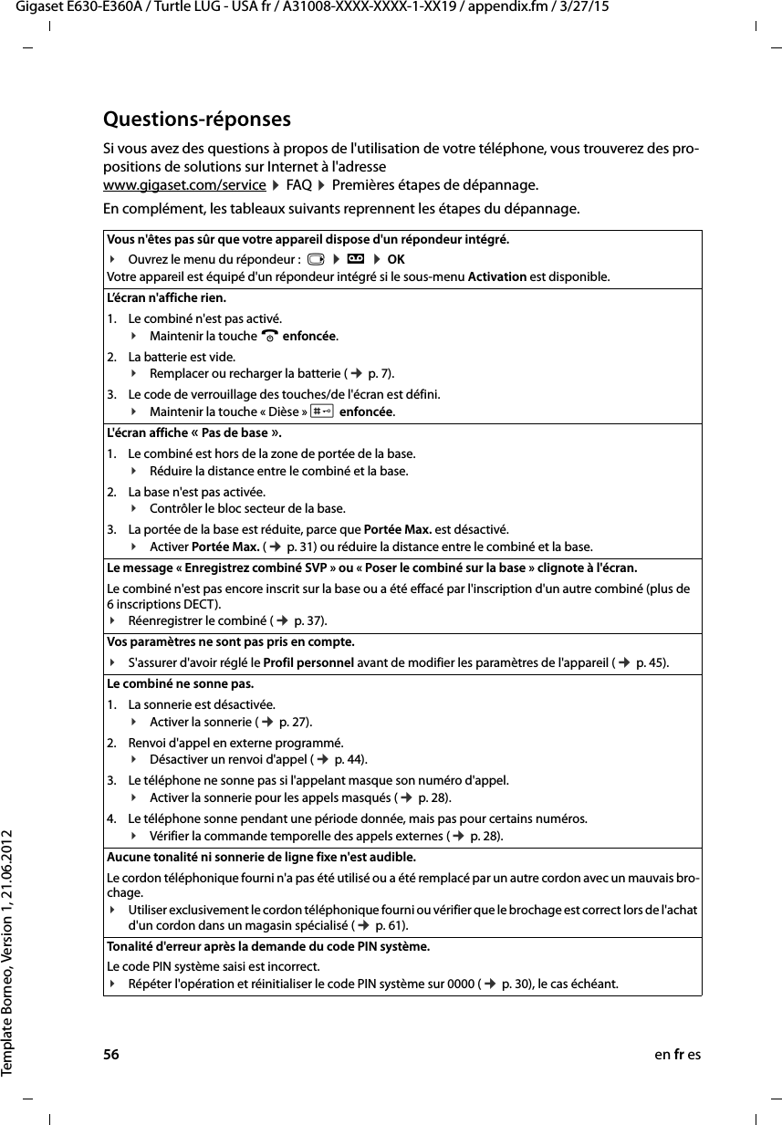 56 en fr esGigaset E630-E360A / Turtle LUG - USA fr / A31008-XXXX-XXXX-1-XX19 / appendix.fm / 3/27/15Template Borneo, Version 1, 21.06.2012Questions-réponsesSi vous avez des questions à propos de l&apos;utilisation de votre téléphone, vous trouverez des pro-positions de solutions sur Internet à l&apos;adresse  www.gigaset.com/service ¤ FAQ ¤ Premières étapes de dépannage. En complément, les tableaux suivants reprennent les étapes du dépannage.Vous n&apos;êtes pas sûr que votre appareil dispose d&apos;un répondeur intégré. ¥Ouvrez le menu du répondeur :  v ¤ Ì ¤ OK Votre appareil est équipé d&apos;un répondeur intégré si le sous-menu Activation est disponible.L’écran n&apos;affiche rien. 1. Le combiné n&apos;est pas activé.¥Maintenir la touche a enfoncée.2. La batterie est vide.¥Remplacer ou recharger la batterie (¢ p. 7).3. Le code de verrouillage des touches/de l&apos;écran est défini.¥Maintenir la touche « Dièse » # enfoncée.L&apos;écran affiche « Pas de base ».1. Le combiné est hors de la zone de portée de la base.¥Réduire la distance entre le combiné et la base.2. La base n&apos;est pas activée.¥Contrôler le bloc secteur de la base.3. La portée de la base est réduite, parce que Portée Max. est désactivé.¥Activer Portée Max. (¢ p. 31) ou réduire la distance entre le combiné et la base.Le message « Enregistrez combiné SVP » ou « Poser le combiné sur la base » clignote à l&apos;écran.Le combiné n&apos;est pas encore inscrit sur la base ou a été effacé par l&apos;inscription d&apos;un autre combiné (plus de 6 inscriptions DECT).¥Réenregistrer le combiné (¢ p. 37). Vos paramètres ne sont pas pris en compte.¥S&apos;assurer d&apos;avoir réglé le Profil personnel avant de modifier les paramètres de l&apos;appareil (¢ p. 45). Le combiné ne sonne pas. 1. La sonnerie est désactivée.¥Activer la sonnerie (¢ p. 27).2. Renvoi d&apos;appel en externe programmé.¥Désactiver un renvoi d&apos;appel (¢ p. 44).3. Le téléphone ne sonne pas si l&apos;appelant masque son numéro d&apos;appel.¥Activer la sonnerie pour les appels masqués (¢ p. 28).4. Le téléphone sonne pendant une période donnée, mais pas pour certains numéros.¥Vérifier la commande temporelle des appels externes (¢ p. 28).Aucune tonalité ni sonnerie de ligne fixe n&apos;est audible. Le cordon téléphonique fourni n&apos;a pas été utilisé ou a été remplacé par un autre cordon avec un mauvais bro-chage.¥Utiliser exclusivement le cordon téléphonique fourni ou vérifier que le brochage est correct lors de l&apos;achat d&apos;un cordon dans un magasin spécialisé (¢ p. 61).Tonalité d&apos;erreur après la demande du code PIN système.Le code PIN système saisi est incorrect.¥Répéter l&apos;opération et réinitialiser le code PIN système sur 0000 (¢ p. 30), le cas échéant.