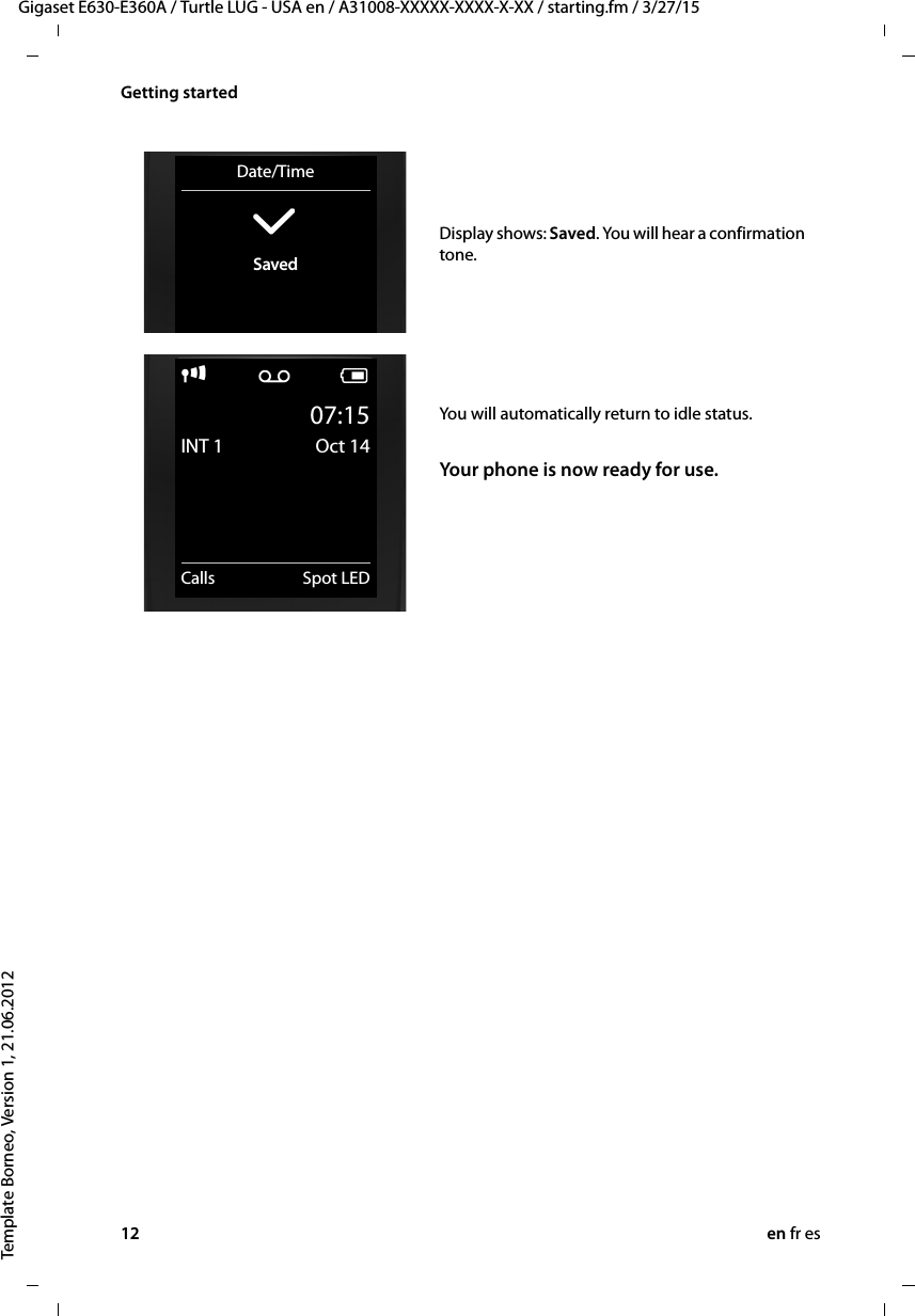 12 en fr esGigaset E630-E360A / Turtle LUG - USA en / A31008-XXXXX-XXXX-X-XX / starting.fm / 3/27/15Template Borneo, Version 1, 21.06.2012Getting startedDisplay shows: Saved. You will hear a confirmation tone.Date/Time‰Savedi Ã V07:15INT 1 Oct 14Calls Spot LEDYou will automatically return to idle status.Your phone is now ready for use.