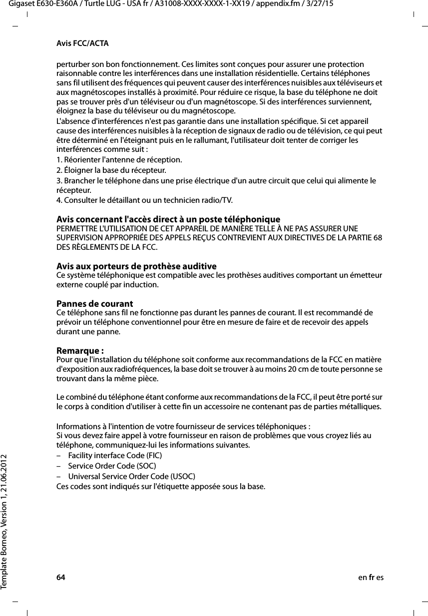 64 en fr esGigaset E630-E360A / Turtle LUG - USA fr / A31008-XXXX-XXXX-1-XX19 / appendix.fm / 3/27/15Template Borneo, Version 1, 21.06.2012Avis FCC/ACTAperturber son bon fonctionnement. Ces limites sont conçues pour assurer une protection raisonnable contre les interférences dans une installation résidentielle. Certains téléphones sans fil utilisent des fréquences qui peuvent causer des interférences nuisibles aux téléviseurs et aux magnétoscopes installés à proximité. Pour réduire ce risque, la base du téléphone ne doit pas se trouver près d&apos;un téléviseur ou d&apos;un magnétoscope. Si des interférences surviennent, éloignez la base du téléviseur ou du magnétoscope. L&apos;absence d&apos;interférences n&apos;est pas garantie dans une installation spécifique. Si cet appareil cause des interférences nuisibles à la réception de signaux de radio ou de télévision, ce qui peut être déterminé en l&apos;éteignant puis en le rallumant, l&apos;utilisateur doit tenter de corriger les interférences comme suit :1. Réorienter l&apos;antenne de réception.2. Éloigner la base du récepteur.3. Brancher le téléphone dans une prise électrique d&apos;un autre circuit que celui qui alimente le récepteur.4. Consulter le détaillant ou un technicien radio/TV.Avis concernant l&apos;accès direct à un poste téléphoniquePERMETTRE L&apos;UTILISATION DE CET APPAREIL DE MANIÈRE TELLE À NE PAS ASSURER UNE SUPERVISION APPROPRIÉE DES APPELS REÇUS CONTREVIENT AUX DIRECTIVES DE LA PARTIE 68 DES RÈGLEMENTS DE LA FCC.Avis aux porteurs de prothèse auditive Ce système téléphonique est compatible avec les prothèses auditives comportant un émetteur externe couplé par induction.Pannes de courant Ce téléphone sans fil ne fonctionne pas durant les pannes de courant. Il est recommandé de prévoir un téléphone conventionnel pour être en mesure de faire et de recevoir des appels durant une panne.Remarque : Pour que l&apos;installation du téléphone soit conforme aux recommandations de la FCC en matière d&apos;exposition aux radiofréquences, la base doit se trouver à au moins 20 cm de toute personne se trouvant dans la même pièce.  Le combiné du téléphone étant conforme aux recommandations de la FCC, il peut être porté sur le corps à condition d&apos;utiliser à cette fin un accessoire ne contenant pas de parties métalliques. Informations à l&apos;intention de votre fournisseur de services téléphoniques : Si vous devez faire appel à votre fournisseur en raison de problèmes que vous croyez liés au téléphone, communiquez-lui les informations suivantes.– Facility interface Code (FIC)–Service Order Code (SOC)– Universal Service Order Code (USOC) Ces codes sont indiqués sur l&apos;étiquette apposée sous la base.