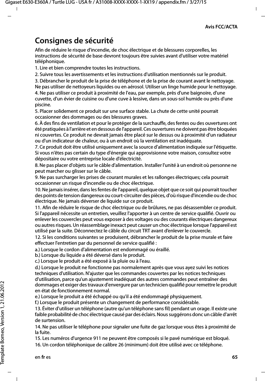 en fr es 65Gigaset E630-E360A / Turtle LUG - USA fr / A31008-XXXX-XXXX-1-XX19 / appendix.fm / 3/27/15Template Borneo, Version 1, 21.06.2012Avis FCC/ACTAConsignes de sécuritéAfin de réduire le risque d&apos;incendie, de choc électrique et de blessures corporelles, les instructions de sécurité de base devront toujours être suivies avant d&apos;utiliser votre matériel téléphonique. 1. Lire et bien comprendre toutes les instructions.2. Suivre tous les avertissements et les instructions d&apos;utilisation mentionnés sur le produit.3. Débrancher le produit de la prise de téléphone et de la prise de courant avant le nettoyage. Ne pas utiliser de nettoyeurs liquides ou en aérosol. Utiliser un linge humide pour le nettoyage. 4. Ne pas utiliser ce produit à proximité de l&apos;eau, par exemple, près d&apos;une baignoire, d&apos;une cuvette, d&apos;un évier de cuisine ou d&apos;une cuve à lessive, dans un sous-sol humide ou près d&apos;une piscine.5. Placer solidement ce produit sur une surface stable. La chute de cette unité pourrait occasionner des dommages ou des blessures graves.6. À des fins de ventilation et pour le protéger de la surchauffe, des fentes ou des ouvertures ont été pratiquées à l&apos;arrière et en dessous de l&apos;appareil. Ces ouvertures ne doivent pas être bloquées ni couvertes. Ce produit ne devrait jamais être placé sur le dessus ou à proximité d&apos;un radiateur ou d&apos;un indicateur de chaleur, ou à un endroit où la ventilation est inadéquate.7. Ce produit doit être utilisé uniquement avec la source d&apos;alimentation indiquée sur l&apos;étiquette. Si vous n&apos;êtes pas certain du type d&apos;énergie qui approvisionne votre maison, consultez votre dépositaire ou votre entreprise locale d&apos;électricité.8. Ne pas placer d&apos;objets sur le câble d&apos;alimentation. Installer l&apos;unité à un endroit où personne ne peut marcher ou glisser sur le câble.9. Ne pas surcharger les prises de courant murales et les rallonges électriques; cela pourrait occasionner un risque d&apos;incendie ou de choc électrique.10. Ne jamais insérer, dans les fentes de l&apos;appareil, quelque objet que ce soit qui pourrait toucher des points de tension dangereux ou court-circuiter des pièces, d&apos;où risque d&apos;incendie ou de choc électrique. Ne jamais déverser de liquide sur ce produit.11. Afin de réduire le risque de choc électrique ou de brûlures, ne pas désassembler ce produit. Si l&apos;appareil nécessite un entretien, veuillez l&apos;apporter à un centre de service qualifié. Ouvrir ou enlever les couvercles peut vous exposer à des voltages ou des courants électriques dangereux ou autres risques. Un réassemblage inexact peut causer un choc électrique lorsque l&apos;appareil est utilisé par la suite. Déconnectez le câble du circuit TRT avant d’enlever le couvercle.12. Si les conditions suivantes se produisent, débrancher le produit de la prise murale et faire effectuer l&apos;entretien par du personnel de service qualifié :a.) Lorsque le cordon d&apos;alimentation est endommagé ou éraillé. b.) Lorsque du liquide a été déversé dans le produit.  c.) Lorsque le produit a été exposé à la pluie ou à l&apos;eau. d.) Lorsque le produit ne fonctionne pas normalement après que vous ayez suivi les notices techniques d&apos;utilisation. N&apos;ajuster que les commandes couvertes par les notices techniques d&apos;utilisation, parce qu&apos;un ajustement inadéquat des autres commandes peut entraîner des dommages et exiger des travaux d&apos;envergure par un technicien qualifié pour remettre le produit en état de fonctionnement normal.  e.) Lorsque le produit a été échappé ou qu&apos;il a été endommagé physiquement.  f.) Lorsque le produit présente un changement de performance considérable. 13. Éviter d&apos;utiliser un téléphone (autre qu&apos;un téléphone sans fil) pendant un orage. Il existe une faible probabilité de choc électrique causé par des éclairs. Nous suggérons donc un câble d&apos;arrêt de surtension.14. Ne pas utiliser le téléphone pour signaler une fuite de gaz lorsque vous êtes à proximité de la fuite. 15. Les numéros d&apos;urgence 911 ne peuvent être composés si le pavé numérique est bloqué.16. Un cordon téléphonique de calibre 26 (minimum) doit être utilisé avec ce téléphone.