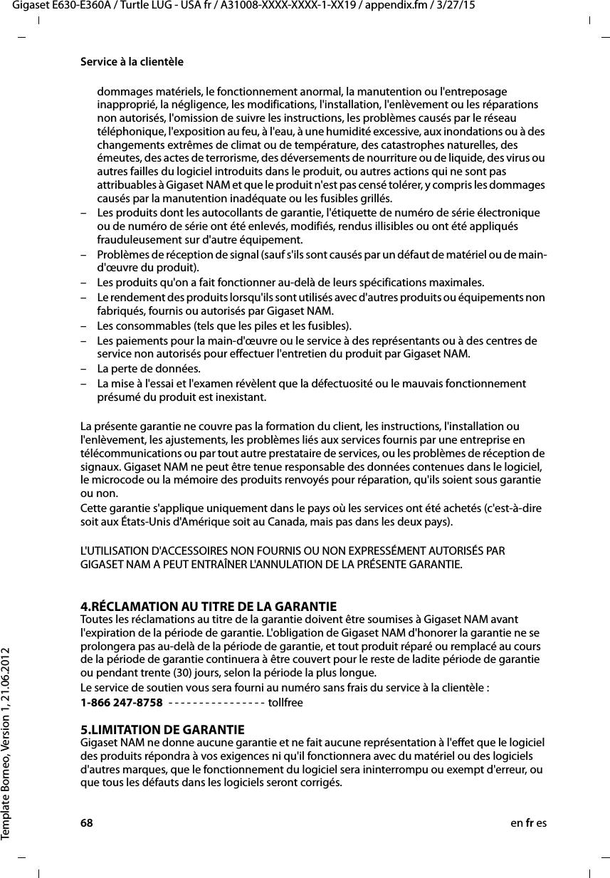 68 en fr esGigaset E630-E360A / Turtle LUG - USA fr / A31008-XXXX-XXXX-1-XX19 / appendix.fm / 3/27/15Template Borneo, Version 1, 21.06.2012Service à la clientèledommages matériels, le fonctionnement anormal, la manutention ou l&apos;entreposage inapproprié, la négligence, les modifications, l&apos;installation, l&apos;enlèvement ou les réparations non autorisés, l&apos;omission de suivre les instructions, les problèmes causés par le réseau téléphonique, l&apos;exposition au feu, à l&apos;eau, à une humidité excessive, aux inondations ou à des changements extrêmes de climat ou de température, des catastrophes naturelles, des émeutes, des actes de terrorisme, des déversements de nourriture ou de liquide, des virus ou autres failles du logiciel introduits dans le produit, ou autres actions qui ne sont pas attribuables à Gigaset NAM et que le produit n&apos;est pas censé tolérer, y compris les dommages causés par la manutention inadéquate ou les fusibles grillés.– Les produits dont les autocollants de garantie, l&apos;étiquette de numéro de série électronique ou de numéro de série ont été enlevés, modifiés, rendus illisibles ou ont été appliqués frauduleusement sur d&apos;autre équipement.– Problèmes de réception de signal (sauf s&apos;ils sont causés par un défaut de matériel ou de main-d&apos;œuvre du produit).– Les produits qu&apos;on a fait fonctionner au-delà de leurs spécifications maximales.– Le rendement des produits lorsqu&apos;ils sont utilisés avec d&apos;autres produits ou équipements non fabriqués, fournis ou autorisés par Gigaset NAM.– Les consommables (tels que les piles et les fusibles).– Les paiements pour la main-d&apos;œuvre ou le service à des représentants ou à des centres de service non autorisés pour effectuer l&apos;entretien du produit par Gigaset NAM.– La perte de données.– La mise à l&apos;essai et l&apos;examen révèlent que la défectuosité ou le mauvais fonctionnement présumé du produit est inexistant.La présente garantie ne couvre pas la formation du client, les instructions, l&apos;installation ou l&apos;enlèvement, les ajustements, les problèmes liés aux services fournis par une entreprise en télécommunications ou par tout autre prestataire de services, ou les problèmes de réception de signaux. Gigaset NAM ne peut être tenue responsable des données contenues dans le logiciel, le microcode ou la mémoire des produits renvoyés pour réparation, qu&apos;ils soient sous garantie ou non. Cette garantie s&apos;applique uniquement dans le pays où les services ont été achetés (c&apos;est-à-dire soit aux États-Unis d&apos;Amérique soit au Canada, mais pas dans les deux pays).L&apos;UTILISATION D&apos;ACCESSOIRES NON FOURNIS OU NON EXPRESSÉMENT AUTORISÉS PAR GIGASET NAM A PEUT ENTRAÎNER L&apos;ANNULATION DE LA PRÉSENTE GARANTIE.4.RÉCLAMATION AU TITRE DE LA GARANTIEToutes les réclamations au titre de la garantie doivent être soumises à Gigaset NAM avant l&apos;expiration de la période de garantie. L&apos;obligation de Gigaset NAM d&apos;honorer la garantie ne se prolongera pas au-delà de la période de garantie, et tout produit réparé ou remplacé au cours de la période de garantie continuera à être couvert pour le reste de ladite période de garantie ou pendant trente (30) jours, selon la période la plus longue. Le service de soutien vous sera fourni au numéro sans frais du service à la clientèle :1-866 247-8758  - - - - - - - - - - - - - - - - tollfree5.LIMITATION DE GARANTIEGigaset NAM ne donne aucune garantie et ne fait aucune représentation à l&apos;effet que le logiciel des produits répondra à vos exigences ni qu&apos;il fonctionnera avec du matériel ou des logiciels d&apos;autres marques, que le fonctionnement du logiciel sera ininterrompu ou exempt d&apos;erreur, ou que tous les défauts dans les logiciels seront corrigés. 