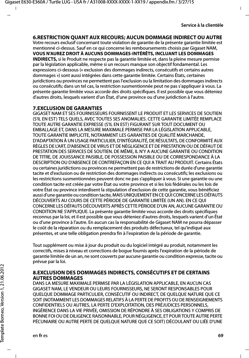 en fr es 69Gigaset E630-E360A / Turtle LUG - USA fr / A31008-XXXX-XXXX-1-XX19 / appendix.fm / 3/27/15Template Borneo, Version 1, 21.06.2012Service à la clientèle6.RESTRICTION QUANT AUX RECOURS; AUCUN DOMMAGE INDIRECT OU AUTRE Votre recours exclusif concernant toute violation de garantie de la présente garantie limitée est mentionné ci-dessus. Sauf en ce qui concerne les remboursements choisis par Gigaset NAM, VOUS N&apos;AUREZ DROIT À AUCUNS DOMMAGES-INTÉRÊTS, INCLUANT LES DOMMAGES INDIRECTS, si le Produit ne respecte pas la garantie limitée et, dans la pleine mesure permise par la législation applicable, même si un recours manque son objectif fondamental. Les expressions ci-dessous (« exclusion des dommages indirects, consécutifs et certains autres dommages ») sont aussi intégrées dans cette garantie limitée. Certains États, certaines juridictions ou provinces ne permettent pas l&apos;exclusion ou la limitation des dommages indirects ou consécutifs; dans un tel cas, la restriction susmentionnée peut ne pas s&apos;appliquer à vous. La présente garantie limitée vous accorde des droits spécifiques. Il est possible que vous déteniez d&apos;autres droits, lesquels varient d&apos;un État, d&apos;une province ou d&apos;une juridiction à l&apos;autre.7.EXCLUSION DE GARANTIES GIGASET NAM ET SES FOURNISSEURS FOURNISSENT LE PRODUIT ET LES SERVICES DE SOUTIEN (S&apos;IL EN EST) TELS QUELS, AVEC TOUTES SES ANOMALIES. CETTE GARANTIE LIMITÉE REMPLACE TOUTE AUTRE GARANTIE EXPRESSE (S&apos;IL EN EST) FIGURANT SUR TOUT DOCUMENT OU EMBALLAGE ET, DANS LA MESURE MAXIMALE PERMISE PAR LA LÉGISLATION APPLICABLE, TOUTE GARANTIE IMPLICITE, NOTAMMENT LES GARANTIES DE QUALITÉ MARCHANDE, D&apos;ADAPTATION À UN USAGE PARTICULIER, D&apos;INTÉGRALITÉ, DE RÉSULTATS, DE CONFORMITÉ AUX RÈGLES DE L&apos;ART, D&apos;ABSENCE DE VIRUS ET DE NÉGLIGENCE ET DE PRESTATION OU DE DÉFAUT DE PRESTATION DES SERVICES DE SOUTIEN. DE MÊME, IL N&apos;Y A AUCUNE GARANTIE OU CONDITION DE TITRE, DE JOUISSANCE PAISIBLE, DE POSSESSION PAISIBLE OU DE CORRESPONDANCE À LA DESCRIPTION OU D&apos;ABSENCE DE CONTREFAÇON EN CE QUI A TRAIT AU PRODUIT. Certains États ou certaines juridictions ou provinces ne permettent pas de restrictions de durée d&apos;une garantie tacite et d&apos;exclusion ou de restriction des dommages indirects ou consécutifs; les exclusions ou les restrictions susmentionnées peuvent donc ne pas s&apos;appliquer à vous. Si une garantie ou une condition tacite est créée par votre État ou votre province et si les lois fédérales ou les lois de votre État ou province interdisent la stipulation d&apos;exclusion de cette garantie, vous bénéficiez aussi d&apos;une garantie ou condition tacite, MAIS UNIQUEMENT EN CE QUI CONCERNE LES DÉFAUTS DÉCOUVERTS AU COURS DE CETTE PÉRIODE DE GARANTIE LIMITÉE (UN AN). EN CE QUI CONCERNE LES DÉFAUTS DÉCOUVERTS APRÈS CETTE PÉRIODE D&apos;UN AN, AUCUNE GARANTIE OU CONDITION NE S&apos;APPLIQUE. La présente garantie limitée vous accorde des droits spécifiques reconnus par la loi, et il est possible que vous déteniez d&apos;autres droits, lesquels varient d&apos;un État ou d’une province à l&apos;autre. En aucun cas la responsabilité de Gigaset NAM ne pourra dépasser le coût de la réparation ou du remplacement des produits défectueux, tel qu&apos;indiqué aux présentes, et une telle obligation prendra fin à l&apos;expiration de la période de garantie.Tout supplément ou mise à jour du produit ou du logiciel intégré au produit, notamment les correctifs, mises à niveau et corrections de bogue fournis après l&apos;expiration de la période de garantie limitée de un an, ne sont couverts par aucune garantie ou condition expresse, tacite ou prévue par la loi.8.EXCLUSION DES DOMMAGES INDIRECTS, CONSÉCUTIFS ET DE CERTAINS AUTRES DOMMAGES DANS LA MESURE MAXIMALE PERMISE PAR LA LÉGISLATION APPLICABLE, EN AUCUN CAS GIGASET NAM, LE VENDEUR OU LEURS FOURNISSEURS, NE SERONT RESPONSABLES POUR QUELQUE DOMMAGE PARTICULIER, CONSÉCUTIF OU INDIRECT, DE QUELQUE NATURE QUE CE SOIT (NOTAMMENT LES DOMMAGES RELATIFS À LA PERTE DE PROFITS OU DE RENSEIGNEMENTS CONFIDENTIELS OU AUTRES, LA PERTE D&apos;EXPLOITATION, DES PRÉJUDICES PERSONNELS, INGÉRENCE DANS LA VIE PRIVÉE, OMISSION DE RÉPONDRE À SES OBLIGATIONS Y COMPRIS DE BONNE FOI OU DE DILIGENCE RAISONNABLE, POUR NÉGLIGENCE, ET POUR TOUTE AUTRE PERTE PÉCUNIAIRE OU AUTRE PERTE DE QUELQUE NATURE QUE CE SOIT) DÉCOULANT OU LIÉE D&apos;UNE 