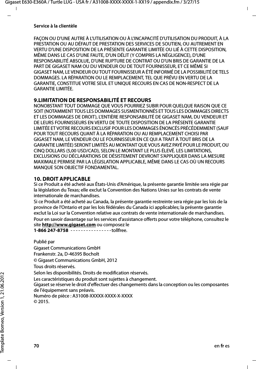 70 en fr esGigaset E630-E360A / Turtle LUG - USA fr / A31008-XXXX-XXXX-1-XX19 / appendix.fm / 3/27/15Template Borneo, Version 1, 21.06.2012Service à la clientèleFAÇON OU D&apos;UNE AUTRE À L&apos;UTILISATION OU À L&apos;INCAPACITÉ D&apos;UTILISATION DU PRODUIT, À LA PRESTATION OU AU DÉFAUT DE PRESTATION DES SERVICES DE SOUTIEN, OU AUTREMENT EN VERTU D&apos;UNE DISPOSITION DE LA PRÉSENTE GARANTIE LIMITÉE OU LIÉ À CETTE DISPOSITION, MÊME DANS LE CAS D&apos;UNE FAUTE, D&apos;UN DÉLIT (Y COMPRIS LA NÉGLIGENCE), D&apos;UNE RESPONSABILITÉ ABSOLUE, D&apos;UNE RUPTURE DE CONTRAT OU D&apos;UN BRIS DE GARANTIE DE LA PART DE GIGASET NAM OU DU VENDEUR OU DE TOUT FOURNISSEUR, ET CE MÊME SI GIGASET NAM, LE VENDEUR OU TOUT FOURNISSEUR A ÉTÉ INFORMÉ DE LA POSSIBILITÉ DE TELS DOMMAGES. LA RÉPARATION OU LE REMPLACEMENT, TEL QUE PRÉVU EN VERTU DE LA GARANTIE, CONSTITUE VOTRE SEUL ET UNIQUE RECOURS EN CAS DE NON-RESPECT DE LA GARANTIE LIMITÉE. 9.LIMITATION DE RESPONSABILITÉ ET RECOURS NONOBSTANT TOUT DOMMAGE QUE VOUS POURRIEZ SUBIR POUR QUELQUE RAISON QUE CE SOIT (NOTAMMENT TOUS LES DOMMAGES SUSMENTIONNÉS ET TOUS LES DOMMAGES DIRECTS ET LES DOMMAGES DE DROIT), L&apos;ENTIÈRE RESPONSABILITÉ DE GIGASET NAM, DU VENDEUR ET DE LEURS FOURNISSEURS EN VERTU DE TOUTE DISPOSITION DE LA PRÉSENTE GARANTIE LIMITÉE ET VOTRE RECOURS EXCLUSIF POUR LES DOMMAGES ÉNONCÉS PRÉCÉDEMMENT (SAUF POUR TOUT RECOURS QUANT À LA RÉPARATION OU AU REMPLACEMENT CHOISI PAR GIGASET NAM, LE VENDEUR OU LE FOURNISSEUR EN CE QUI A TRAIT À TOUT BRIS DE LA GARANTIE LIMITÉE) SERONT LIMITÉS AU MONTANT QUE VOUS AVEZ PAYÉ POUR LE PRODUIT, OU CINQ DOLLARS (5,00 USD/CAD), SELON LE MONTANT LE PLUS ÉLEVÉ. LES LIMITATIONS, EXCLUSIONS OU DÉCLARATIONS DE DÉSISTEMENT DEVRONT S&apos;APPLIQUER DANS LA MESURE MAXIMALE PERMISE PAR LA LÉGISLATION APPLICABLE, MÊME DANS LE CAS OÙ UN RECOURS MANQUE SON OBJECTIF FONDAMENTAL.10. DROIT APPLICABLE Si ce Produit a été acheté aux États-Unis d&apos;Amérique, la présente garantie limitée sera régie par la législation du Texas; elle exclut la Convention des Nations Unies sur les contrats de vente internationale de marchandises. Si ce Produit a été acheté au Canada, la présente garantie restreinte sera régie par les lois de la province de l’Ontario et par les lois fédérales du Canada ici applicables; la présente garantie exclut la Loi sur la Convention relative aux contrats de vente internationale de marchandises. Pour en savoir davantage sur les services d&apos;assistance offerts pour votre téléphone, consultez le site http://www.gigaset.com ou composez le 1-866 247-8758  - - - - - - - - - - - - - - - -tollfree.  Publié parGigaset Communications GmbH Frankenstr. 2a, D-46395 Bocholt© Gigaset Communications GmbH, 2012Tous droits réservés.Selon les disponibilités. Droits de modification réservés.Les caractéristiques du produit sont sujettes à changement.  Gigaset se réserve le droit d&apos;effectuer des changements dans la conception ou les composantes de l&apos;équipement sans préavis.  Numéro de pièce : A31008-XXXXX-XXXX-X-XXXX  © 2015.