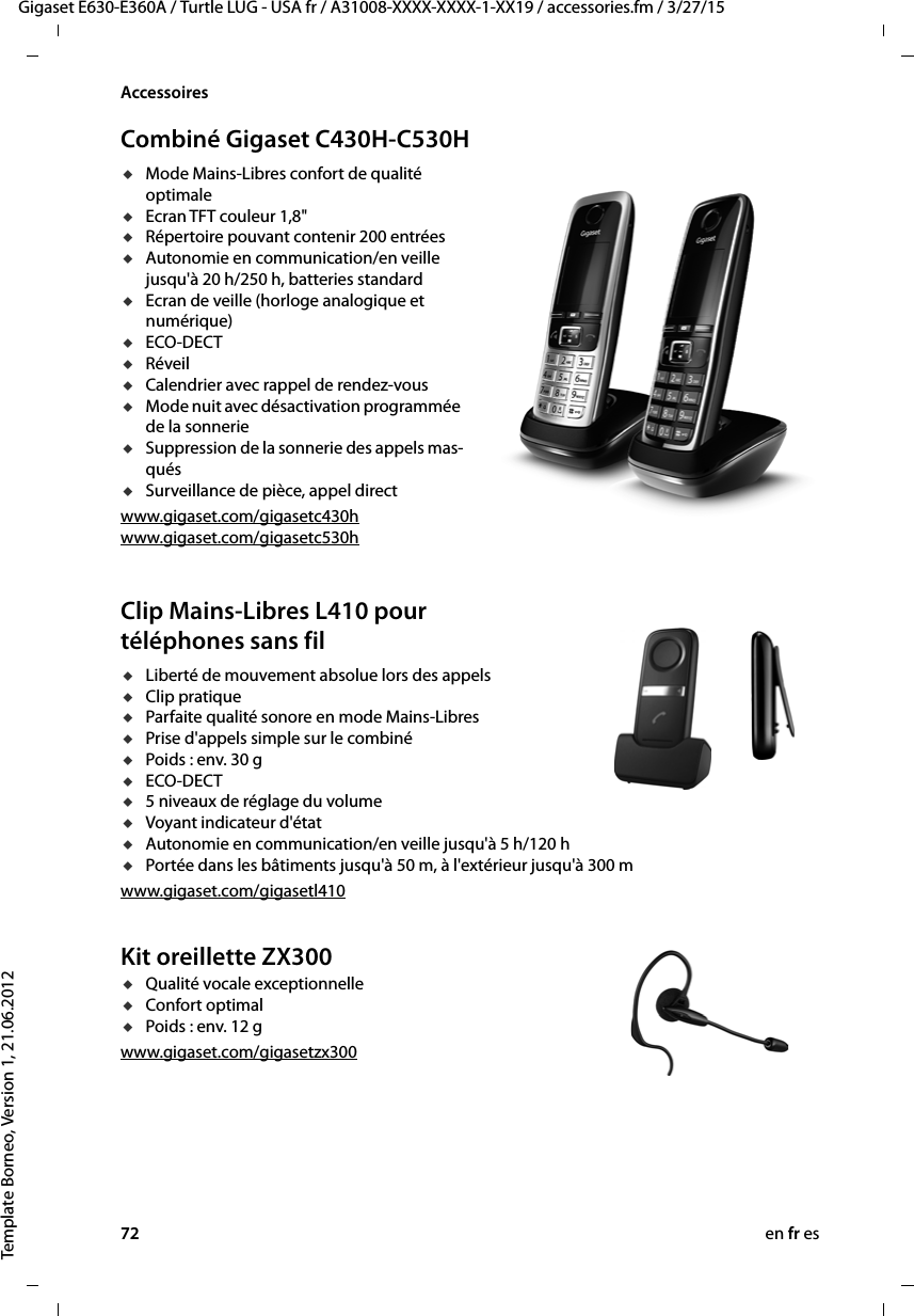 72 en fr esGigaset E630-E360A / Turtle LUG - USA fr / A31008-XXXX-XXXX-1-XX19 / accessories.fm / 3/27/15Template Borneo, Version 1, 21.06.2012AccessoiresCombiné Gigaset C430H-C530HuMode Mains-Libres confort de qualité optimaleuEcran TFT couleur 1,8&quot;uRépertoire pouvant contenir 200 entréesuAutonomie en communication/en veille jusqu&apos;à 20 h/250 h, batteries standarduEcran de veille (horloge analogique et numérique)uECO-DECTuRéveiluCalendrier avec rappel de rendez-vousuMode nuit avec désactivation programmée de la sonnerieuSuppression de la sonnerie des appels mas-quésuSurveillance de pièce, appel directwww.gigaset.com/gigasetc430h www.gigaset.com/gigasetc530hClip Mains-Libres L410 pour téléphones sans fil uLiberté de mouvement absolue lors des appels uClip pratique uParfaite qualité sonore en mode Mains-Libres uPrise d&apos;appels simple sur le combiné uPoids : env. 30 guECO-DECTu5 niveaux de réglage du volume uVoyant indicateur d&apos;étatuAutonomie en communication/en veille jusqu&apos;à 5 h/120 huPortée dans les bâtiments jusqu&apos;à 50 m, à l&apos;extérieur jusqu&apos;à 300 mwww.gigaset.com/gigasetl410Kit oreillette ZX300uQualité vocale exceptionnelleuConfort optimal uPoids : env. 12 gwww.gigaset.com/gigasetzx300