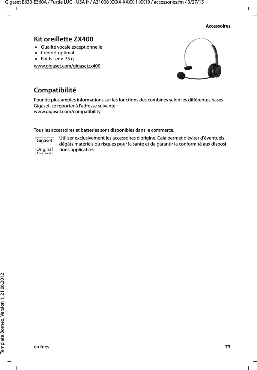 en fr es 73Gigaset E630-E360A / Turtle LUG - USA fr / A31008-XXXX-XXXX-1-XX19 / accessories.fm / 3/27/15Template Borneo, Version 1, 21.06.2012AccessoiresKit oreillette ZX400uQualité vocale exceptionnelleuConfort optimal uPoids : env. 75 gwww.gigaset.com/gigasetzx400CompatibilitéPour de plus amples informations sur les fonctions des combinés selon les différentes bases Gigaset, se reporter à l&apos;adresse suivante : www.gigaset.com/compatibilityTous les accessoires et batteries sont disponibles dans le commerce.Utiliser exclusivement les accessoires d&apos;origine. Cela permet d&apos;éviter d&apos;éventuels dégâts matériels ou risques pour la santé et de garantir la conformité aux disposi-tions applicables.