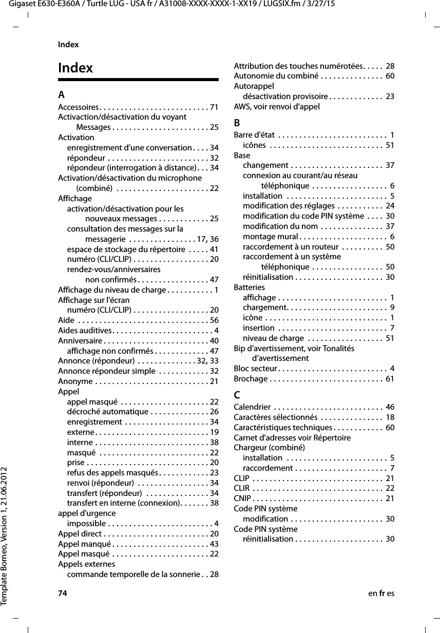 74 en fr esGigaset E630-E360A / Turtle LUG - USA fr / A31008-XXXX-XXXX-1-XX19 / LUGSIX.fm / 3/27/15Template Borneo, Version 1, 21.06.2012IndexIndexAAccessoires. . . . . . . . . . . . . . . . . . . . . . . . . . 71Activaction/désactivation du voyant  Messages . . . . . . . . . . . . . . . . . . . . . . . 25Activationenregistrement d&apos;une conversation. . . . 34répondeur . . . . . . . . . . . . . . . . . . . . . . . . 32répondeur (interrogation à distance). . . 34Activation/désactivation du microphone (combiné)  . . . . . . . . . . . . . . . . . . . . . . 22Affichageactivation/désactivation pour les  nouveaux messages . . . . . . . . . . . . 25consultation des messages sur la  messagerie  . . . . . . . . . . . . . . . . 17, 36espace de stockage du répertoire  . . . . . 41numéro (CLI/CLIP) . . . . . . . . . . . . . . . . . . 20rendez-vous/anniversaires  non confirmés. . . . . . . . . . . . . . . . . 47Affichage du niveau de charge . . . . . . . . . . . 1Affichage sur l&apos;écrannuméro (CLI/CLIP) . . . . . . . . . . . . . . . . . . 20Aide  . . . . . . . . . . . . . . . . . . . . . . . . . . . . . . . 56Aides auditives. . . . . . . . . . . . . . . . . . . . . . . . 4Anniversaire . . . . . . . . . . . . . . . . . . . . . . . . . 40affichage non confirmés . . . . . . . . . . . . . 47Annonce (répondeur) . . . . . . . . . . . . . . 32, 33Annonce répondeur simple  . . . . . . . . . . . . 32Anonyme . . . . . . . . . . . . . . . . . . . . . . . . . . . 21Appelappel masqué . . . . . . . . . . . . . . . . . . . . . 22décroché automatique . . . . . . . . . . . . . . 26enregistrement . . . . . . . . . . . . . . . . . . . . 34externe. . . . . . . . . . . . . . . . . . . . . . . . . . . 19interne . . . . . . . . . . . . . . . . . . . . . . . . . . . 38masqué  . . . . . . . . . . . . . . . . . . . . . . . . . . 22prise . . . . . . . . . . . . . . . . . . . . . . . . . . . . . 20refus des appels masqués. . . . . . . . . . . . 23renvoi (répondeur)  . . . . . . . . . . . . . . . . . 34transfert (répondeur)  . . . . . . . . . . . . . . . 34transfert en interne (connexion). . . . . . . 38appel d&apos;urgenceimpossible . . . . . . . . . . . . . . . . . . . . . . . . . 4Appel direct . . . . . . . . . . . . . . . . . . . . . . . . . 20Appel manqué . . . . . . . . . . . . . . . . . . . . . . . 43Appel masqué . . . . . . . . . . . . . . . . . . . . . . . 22Appels externescommande temporelle de la sonnerie . . 28Attribution des touches numérotées. . . . . 28Autonomie du combiné . . . . . . . . . . . . . . . 60Autorappeldésactivation provisoire . . . . . . . . . . . . . 23AWS, voir renvoi d’appelBBarre d&apos;état  . . . . . . . . . . . . . . . . . . . . . . . . . . 1icônes  . . . . . . . . . . . . . . . . . . . . . . . . . . . 51Basechangement . . . . . . . . . . . . . . . . . . . . . . 37connexion au courant/au réseau  téléphonique . . . . . . . . . . . . . . . . . .  6installation  . . . . . . . . . . . . . . . . . . . . . . . . 5modification des réglages . . . . . . . . . . . 24modification du code PIN système  . . . . 30modification du nom . . . . . . . . . . . . . . . 37montage mural . . . . . . . . . . . . . . . . . . . . . 6raccordement à un routeur . . . . . . . . . . 50raccordement à un système  téléphonique . . . . . . . . . . . . . . . . . 50réinitialisation . . . . . . . . . . . . . . . . . . . . . 30Batteriesaffichage . . . . . . . . . . . . . . . . . . . . . . . . . . 1chargement. . . . . . . . . . . . . . . . . . . . . . . . 9icône . . . . . . . . . . . . . . . . . . . . . . . . . . . . . 1insertion  . . . . . . . . . . . . . . . . . . . . . . . . . .  7niveau de charge  . . . . . . . . . . . . . . . . . . 51Bip d’avertissement, voir Tonalités  d’avertissementBloc secteur . . . . . . . . . . . . . . . . . . . . . . . . . . 4Brochage . . . . . . . . . . . . . . . . . . . . . . . . . . . 61CCalendrier  . . . . . . . . . . . . . . . . . . . . . . . . . . 46Caractères sélectionnés . . . . . . . . . . . . . . . 18Caractéristiques techniques. . . . . . . . . . . . 60Carnet d&apos;adresses voir RépertoireChargeur (combiné)installation  . . . . . . . . . . . . . . . . . . . . . . . . 5raccordement . . . . . . . . . . . . . . . . . . . . . .  7CLIP . . . . . . . . . . . . . . . . . . . . . . . . . . . . . . . 21CLIR . . . . . . . . . . . . . . . . . . . . . . . . . . . . . . . 22CNIP . . . . . . . . . . . . . . . . . . . . . . . . . . . . . . . 21Code PIN systèmemodification . . . . . . . . . . . . . . . . . . . . . . 30Code PIN systèmeréinitialisation . . . . . . . . . . . . . . . . . . . . . 30