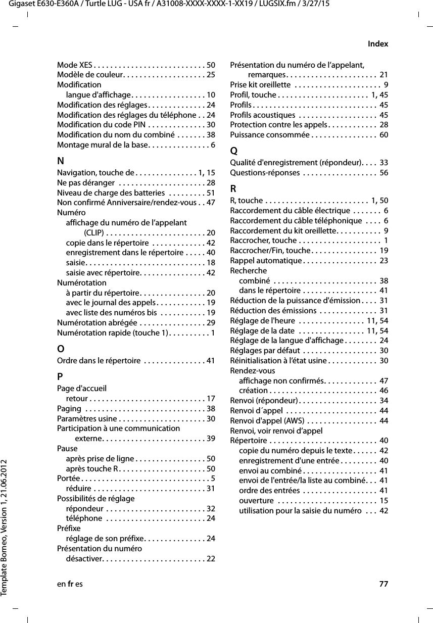 en fr es 77Gigaset E630-E360A / Turtle LUG - USA fr / A31008-XXXX-XXXX-1-XX19 / LUGSIX.fm / 3/27/15Template Borneo, Version 1, 21.06.2012IndexMode XES . . . . . . . . . . . . . . . . . . . . . . . . . . . 50Modèle de couleur. . . . . . . . . . . . . . . . . . . . 25Modificationlangue d&apos;affichage. . . . . . . . . . . . . . . . . . 10Modification des réglages. . . . . . . . . . . . . . 24Modification des réglages du téléphone . . 24Modification du code PIN . . . . . . . . . . . . . . 30Modification du nom du combiné . . . . . . . 38Montage mural de la base. . . . . . . . . . . . . . . 6NNavigation, touche de . . . . . . . . . . . . . . . 1, 15Ne pas déranger  . . . . . . . . . . . . . . . . . . . . . 28Niveau de charge des batteries  . . . . . . . . . 51Non confirmé Anniversaire/rendez-vous . . 47Numéroaffichage du numéro de l’appelant  (CLIP) . . . . . . . . . . . . . . . . . . . . . . . . 20copie dans le répertoire  . . . . . . . . . . . . . 42enregistrement dans le répertoire . . . . . 40saisie. . . . . . . . . . . . . . . . . . . . . . . . . . . . . 18saisie avec répertoire. . . . . . . . . . . . . . . . 42Numérotationà partir du répertoire. . . . . . . . . . . . . . . . 20avec le journal des appels. . . . . . . . . . . . 19avec liste des numéros bis  . . . . . . . . . . . 19Numérotation abrégée . . . . . . . . . . . . . . . . 29Numérotation rapide (touche 1). . . . . . . . . . 1OOrdre dans le répertoire  . . . . . . . . . . . . . . . 41PPage d&apos;accueilretour . . . . . . . . . . . . . . . . . . . . . . . . . . . . 17Paging  . . . . . . . . . . . . . . . . . . . . . . . . . . . . . 38Paramètres usine . . . . . . . . . . . . . . . . . . . . . 30Participation à une communication  externe. . . . . . . . . . . . . . . . . . . . . . . . . 39Pauseaprès prise de ligne . . . . . . . . . . . . . . . . . 50après touche R. . . . . . . . . . . . . . . . . . . . . 50Portée . . . . . . . . . . . . . . . . . . . . . . . . . . . . . . . 5réduire . . . . . . . . . . . . . . . . . . . . . . . . . . . 31Possibilités de réglagerépondeur . . . . . . . . . . . . . . . . . . . . . . . . 32téléphone  . . . . . . . . . . . . . . . . . . . . . . . . 24Préfixeréglage de son préfixe. . . . . . . . . . . . . . . 24Présentation du numérodésactiver. . . . . . . . . . . . . . . . . . . . . . . . . 22Présentation du numéro de l’appelant,  remarques. . . . . . . . . . . . . . . . . . . . . . 21Prise kit oreillette  . . . . . . . . . . . . . . . . . . . . . 9Profil, touche . . . . . . . . . . . . . . . . . . . . . . 1, 45Profils . . . . . . . . . . . . . . . . . . . . . . . . . . . . . . 45Profils acoustiques  . . . . . . . . . . . . . . . . . . . 45Protection contre les appels. . . . . . . . . . . . 28Puissance consommée . . . . . . . . . . . . . . . . 60QQualité d&apos;enregistrement (répondeur). . . . 33Questions-réponses . . . . . . . . . . . . . . . . . . 56RR, touche . . . . . . . . . . . . . . . . . . . . . . . . . 1, 50Raccordement du câble électrique . . . . . . . 6Raccordement du câble téléphonique  . . . . 6Raccordement du kit oreillette. . . . . . . . . . . 9Raccrocher, touche . . . . . . . . . . . . . . . . . . . . 1Raccrocher/Fin, touche. . . . . . . . . . . . . . . . 19Rappel automatique. . . . . . . . . . . . . . . . . . 23Recherchecombiné  . . . . . . . . . . . . . . . . . . . . . . . . . 38dans le répertoire . . . . . . . . . . . . . . . . . . 41Réduction de la puissance d&apos;émission. . . . 31Réduction des émissions  . . . . . . . . . . . . . . 31Réglage de l&apos;heure  . . . . . . . . . . . . . . . . 11, 54Réglage de la date  . . . . . . . . . . . . . . . . 11, 54Réglage de la langue d&apos;affichage . . . . . . . . 24Réglages par défaut . . . . . . . . . . . . . . . . . . 30Réinitialisation à l’état usine . . . . . . . . . . . . 30Rendez-vousaffichage non confirmés. . . . . . . . . . . . . 47création . . . . . . . . . . . . . . . . . . . . . . . . . . 46Renvoi (répondeur). . . . . . . . . . . . . . . . . . . 34Renvoi d´appel . . . . . . . . . . . . . . . . . . . . . . 44Renvoi d&apos;appel (AWS) . . . . . . . . . . . . . . . . . 44Renvoi, voir renvoi d’appelRépertoire . . . . . . . . . . . . . . . . . . . . . . . . . . 40copie du numéro depuis le texte. . . . . . 42enregistrement d&apos;une entrée . . . . . . . . . 40envoi au combiné . . . . . . . . . . . . . . . . . . 41envoi de l&apos;entrée/la liste au combiné. . . 41ordre des entrées . . . . . . . . . . . . . . . . . . 41ouverture  . . . . . . . . . . . . . . . . . . . . . . . . 15utilisation pour la saisie du numéro  . . .  42