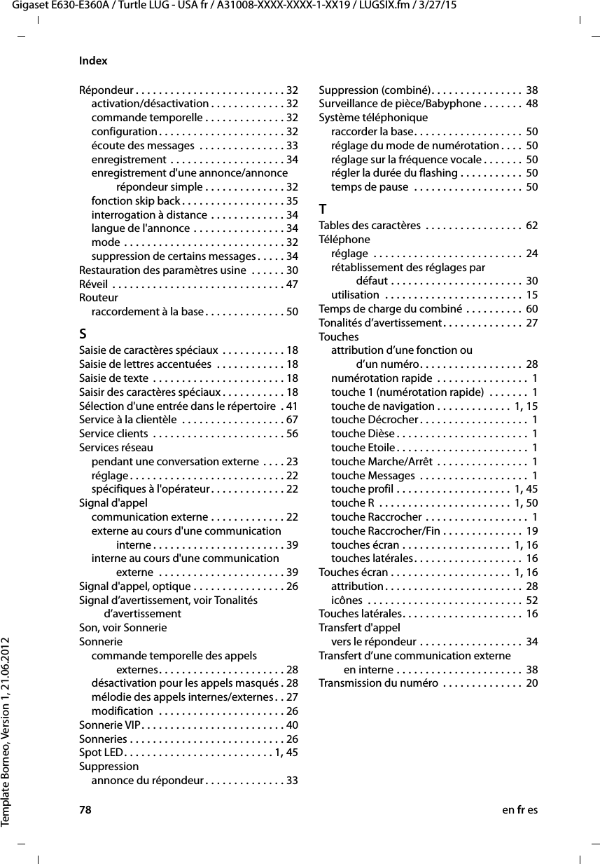 78 en fr esGigaset E630-E360A / Turtle LUG - USA fr / A31008-XXXX-XXXX-1-XX19 / LUGSIX.fm / 3/27/15Template Borneo, Version 1, 21.06.2012IndexRépondeur . . . . . . . . . . . . . . . . . . . . . . . . . . 32activation/désactivation . . . . . . . . . . . . . 32commande temporelle . . . . . . . . . . . . . . 32configuration . . . . . . . . . . . . . . . . . . . . . . 32écoute des messages  . . . . . . . . . . . . . . . 33enregistrement . . . . . . . . . . . . . . . . . . . . 34enregistrement d&apos;une annonce/annonce répondeur simple . . . . . . . . . . . . . . 32fonction skip back . . . . . . . . . . . . . . . . . . 35interrogation à distance . . . . . . . . . . . . . 34langue de l&apos;annonce . . . . . . . . . . . . . . . . 34mode . . . . . . . . . . . . . . . . . . . . . . . . . . . . 32suppression de certains messages . . . . . 34Restauration des paramètres usine  . . . . . . 30Réveil . . . . . . . . . . . . . . . . . . . . . . . . . . . . . . 47Routeurraccordement à la base . . . . . . . . . . . . . . 50SSaisie de caractères spéciaux  . . . . . . . . . . . 18Saisie de lettres accentuées  . . . . . . . . . . . . 18Saisie de texte  . . . . . . . . . . . . . . . . . . . . . . . 18Saisir des caractères spéciaux . . . . . . . . . . . 18Sélection d&apos;une entrée dans le répertoire . 41Service à la clientèle  . . . . . . . . . . . . . . . . . . 67Service clients  . . . . . . . . . . . . . . . . . . . . . . . 56Services réseaupendant une conversation externe  . . . . 23réglage . . . . . . . . . . . . . . . . . . . . . . . . . . . 22spécifiques à l&apos;opérateur. . . . . . . . . . . . . 22Signal d&apos;appelcommunication externe . . . . . . . . . . . . . 22externe au cours d&apos;une communication  interne . . . . . . . . . . . . . . . . . . . . . . . 39interne au cours d&apos;une communication  externe  . . . . . . . . . . . . . . . . . . . . . . 39Signal d&apos;appel, optique . . . . . . . . . . . . . . . . 26Signal d’avertissement, voir Tonalités  d’avertissementSon, voir SonnerieSonneriecommande temporelle des appels  externes. . . . . . . . . . . . . . . . . . . . . . 28désactivation pour les appels masqués .28mélodie des appels internes/externes. . 27modification  . . . . . . . . . . . . . . . . . . . . . . 26Sonnerie VIP. . . . . . . . . . . . . . . . . . . . . . . . . 40Sonneries . . . . . . . . . . . . . . . . . . . . . . . . . . . 26Spot LED. . . . . . . . . . . . . . . . . . . . . . . . . . 1, 45Suppressionannonce du répondeur. . . . . . . . . . . . . . 33Suppression (combiné). . . . . . . . . . . . . . . . 38Surveillance de pièce/Babyphone . . . . . . . 48Système téléphoniqueraccorder la base. . . . . . . . . . . . . . . . . . . 50réglage du mode de numérotation . . . . 50réglage sur la fréquence vocale . . . . . . . 50régler la durée du flashing . . . . . . . . . . . 50temps de pause  . . . . . . . . . . . . . . . . . . . 50TTables des caractères  . . . . . . . . . . . . . . . . . 62Téléphoneréglage  . . . . . . . . . . . . . . . . . . . . . . . . . . 24rétablissement des réglages par  défaut . . . . . . . . . . . . . . . . . . . . . . . 30utilisation  . . . . . . . . . . . . . . . . . . . . . . . . 15Temps de charge du combiné . . . . . . . . . . 60Tonalités d’avertissement. . . . . . . . . . . . . . 27Touchesattribution d’une fonction ou  d’un numéro. . . . . . . . . . . . . . . . . . 28numérotation rapide  . . . . . . . . . . . . . . . . 1touche 1 (numérotation rapide)  . . . . . . . 1touche de navigation . . . . . . . . . . . . . 1, 15touche Décrocher . . . . . . . . . . . . . . . . . . . 1touche Dièse . . . . . . . . . . . . . . . . . . . . . . . 1touche Etoile . . . . . . . . . . . . . . . . . . . . . . . 1touche Marche/Arrêt  . . . . . . . . . . . . . . . . 1touche Messages  . . . . . . . . . . . . . . . . . . . 1touche profil . . . . . . . . . . . . . . . . . . . . 1, 45touche R  . . . . . . . . . . . . . . . . . . . . . . . 1, 50touche Raccrocher . . . . . . . . . . . . . . . . . . 1touche Raccrocher/Fin . . . . . . . . . . . . . . 19touches écran . . . . . . . . . . . . . . . . . . . 1, 16touches latérales. . . . . . . . . . . . . . . . . . . 16Touches écran . . . . . . . . . . . . . . . . . . . . . 1, 16attribution. . . . . . . . . . . . . . . . . . . . . . . . 28icônes  . . . . . . . . . . . . . . . . . . . . . . . . . . . 52Touches latérales . . . . . . . . . . . . . . . . . . . . . 16Transfert d&apos;appelvers le répondeur . . . . . . . . . . . . . . . . . . 34Transfert d’une communication externe  en interne . . . . . . . . . . . . . . . . . . . . . . 38Transmission du numéro  . . . . . . . . . . . . . . 20