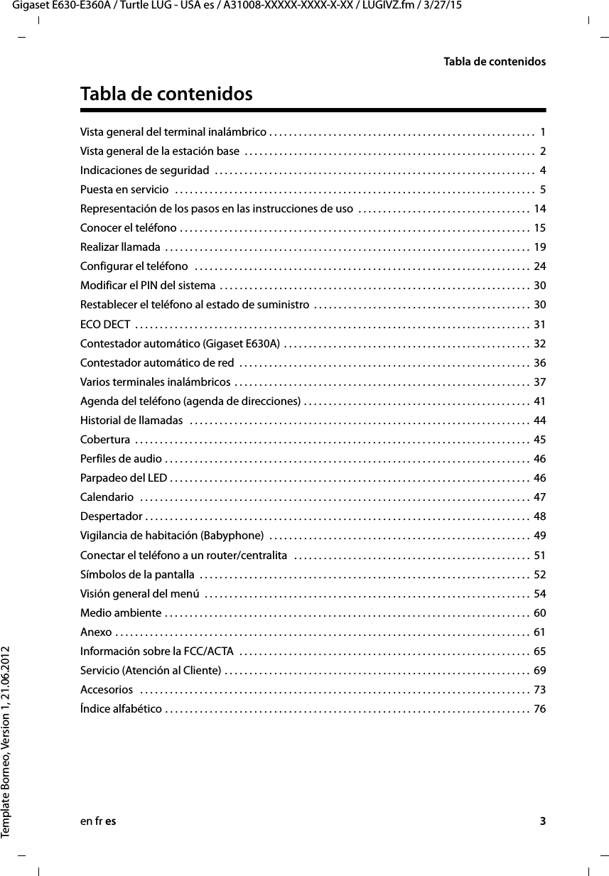 en fr es 3Gigaset E630-E360A / Turtle LUG - USA es / A31008-XXXXX-XXXX-X-XX / LUGIVZ.fm / 3/27/15Template Borneo, Version 1, 21.06.2012Tabla de contenidosTabla de contenidosVista general del terminal inalámbrico . . . . . . . . . . . . . . . . . . . . . . . . . . . . . . . . . . . . . . . . . . . . . . . . . . . . . .  1Vista general de la estación base  . . . . . . . . . . . . . . . . . . . . . . . . . . . . . . . . . . . . . . . . . . . . . . . . . . . . . . . . . . .  2Indicaciones de seguridad  . . . . . . . . . . . . . . . . . . . . . . . . . . . . . . . . . . . . . . . . . . . . . . . . . . . . . . . . . . . . . . . . .  4Puesta en servicio  . . . . . . . . . . . . . . . . . . . . . . . . . . . . . . . . . . . . . . . . . . . . . . . . . . . . . . . . . . . . . . . . . . . . . . . . .  5Representación de los pasos en las instrucciones de uso  . . . . . . . . . . . . . . . . . . . . . . . . . . . . . . . . . . .  14Conocer el teléfono . . . . . . . . . . . . . . . . . . . . . . . . . . . . . . . . . . . . . . . . . . . . . . . . . . . . . . . . . . . . . . . . . . . . . . .  15Realizar llamada  . . . . . . . . . . . . . . . . . . . . . . . . . . . . . . . . . . . . . . . . . . . . . . . . . . . . . . . . . . . . . . . . . . . . . . . . . .  19Configurar el teléfono  . . . . . . . . . . . . . . . . . . . . . . . . . . . . . . . . . . . . . . . . . . . . . . . . . . . . . . . . . . . . . . . . . . . .  24Modificar el PIN del sistema . . . . . . . . . . . . . . . . . . . . . . . . . . . . . . . . . . . . . . . . . . . . . . . . . . . . . . . . . . . . . . .  30Restablecer el teléfono al estado de suministro  . . . . . . . . . . . . . . . . . . . . . . . . . . . . . . . . . . . . . . . . . . . .  30ECO DECT  . . . . . . . . . . . . . . . . . . . . . . . . . . . . . . . . . . . . . . . . . . . . . . . . . . . . . . . . . . . . . . . . . . . . . . . . . . . . . . . .  31Contestador automático (Gigaset E630A) . . . . . . . . . . . . . . . . . . . . . . . . . . . . . . . . . . . . . . . . . . . . . . . . . .  32Contestador automático de red  . . . . . . . . . . . . . . . . . . . . . . . . . . . . . . . . . . . . . . . . . . . . . . . . . . . . . . . . . . .  36Varios terminales inalámbricos . . . . . . . . . . . . . . . . . . . . . . . . . . . . . . . . . . . . . . . . . . . . . . . . . . . . . . . . . . . .  37Agenda del teléfono (agenda de direcciones) . . . . . . . . . . . . . . . . . . . . . . . . . . . . . . . . . . . . . . . . . . . . . .  41Historial de llamadas   . . . . . . . . . . . . . . . . . . . . . . . . . . . . . . . . . . . . . . . . . . . . . . . . . . . . . . . . . . . . . . . . . . . . .  44Cobertura  . . . . . . . . . . . . . . . . . . . . . . . . . . . . . . . . . . . . . . . . . . . . . . . . . . . . . . . . . . . . . . . . . . . . . . . . . . . . . . . .  45Perfiles de audio . . . . . . . . . . . . . . . . . . . . . . . . . . . . . . . . . . . . . . . . . . . . . . . . . . . . . . . . . . . . . . . . . . . . . . . . . .  46Parpadeo del LED . . . . . . . . . . . . . . . . . . . . . . . . . . . . . . . . . . . . . . . . . . . . . . . . . . . . . . . . . . . . . . . . . . . . . . . . .  46Calendario  . . . . . . . . . . . . . . . . . . . . . . . . . . . . . . . . . . . . . . . . . . . . . . . . . . . . . . . . . . . . . . . . . . . . . . . . . . . . . . .  47Despertador . . . . . . . . . . . . . . . . . . . . . . . . . . . . . . . . . . . . . . . . . . . . . . . . . . . . . . . . . . . . . . . . . . . . . . . . . . . . . .  48Vigilancia de habitación (Babyphone)  . . . . . . . . . . . . . . . . . . . . . . . . . . . . . . . . . . . . . . . . . . . . . . . . . . . . .  49Conectar el teléfono a un router/centralita  . . . . . . . . . . . . . . . . . . . . . . . . . . . . . . . . . . . . . . . . . . . . . . . .  51Símbolos de la pantalla  . . . . . . . . . . . . . . . . . . . . . . . . . . . . . . . . . . . . . . . . . . . . . . . . . . . . . . . . . . . . . . . . . . .  52Visión general del menú  . . . . . . . . . . . . . . . . . . . . . . . . . . . . . . . . . . . . . . . . . . . . . . . . . . . . . . . . . . . . . . . . . .  54Medio ambiente . . . . . . . . . . . . . . . . . . . . . . . . . . . . . . . . . . . . . . . . . . . . . . . . . . . . . . . . . . . . . . . . . . . . . . . . . .  60Anexo . . . . . . . . . . . . . . . . . . . . . . . . . . . . . . . . . . . . . . . . . . . . . . . . . . . . . . . . . . . . . . . . . . . . . . . . . . . . . . . . . . . .  61Información sobre la FCC/ACTA  . . . . . . . . . . . . . . . . . . . . . . . . . . . . . . . . . . . . . . . . . . . . . . . . . . . . . . . . . . .  65Servicio (Atención al Cliente) . . . . . . . . . . . . . . . . . . . . . . . . . . . . . . . . . . . . . . . . . . . . . . . . . . . . . . . . . . . . . .  69Accesorios   . . . . . . . . . . . . . . . . . . . . . . . . . . . . . . . . . . . . . . . . . . . . . . . . . . . . . . . . . . . . . . . . . . . . . . . . . . . . . . .  73Índice alfabético . . . . . . . . . . . . . . . . . . . . . . . . . . . . . . . . . . . . . . . . . . . . . . . . . . . . . . . . . . . . . . . . . . . . . . . . . .  76