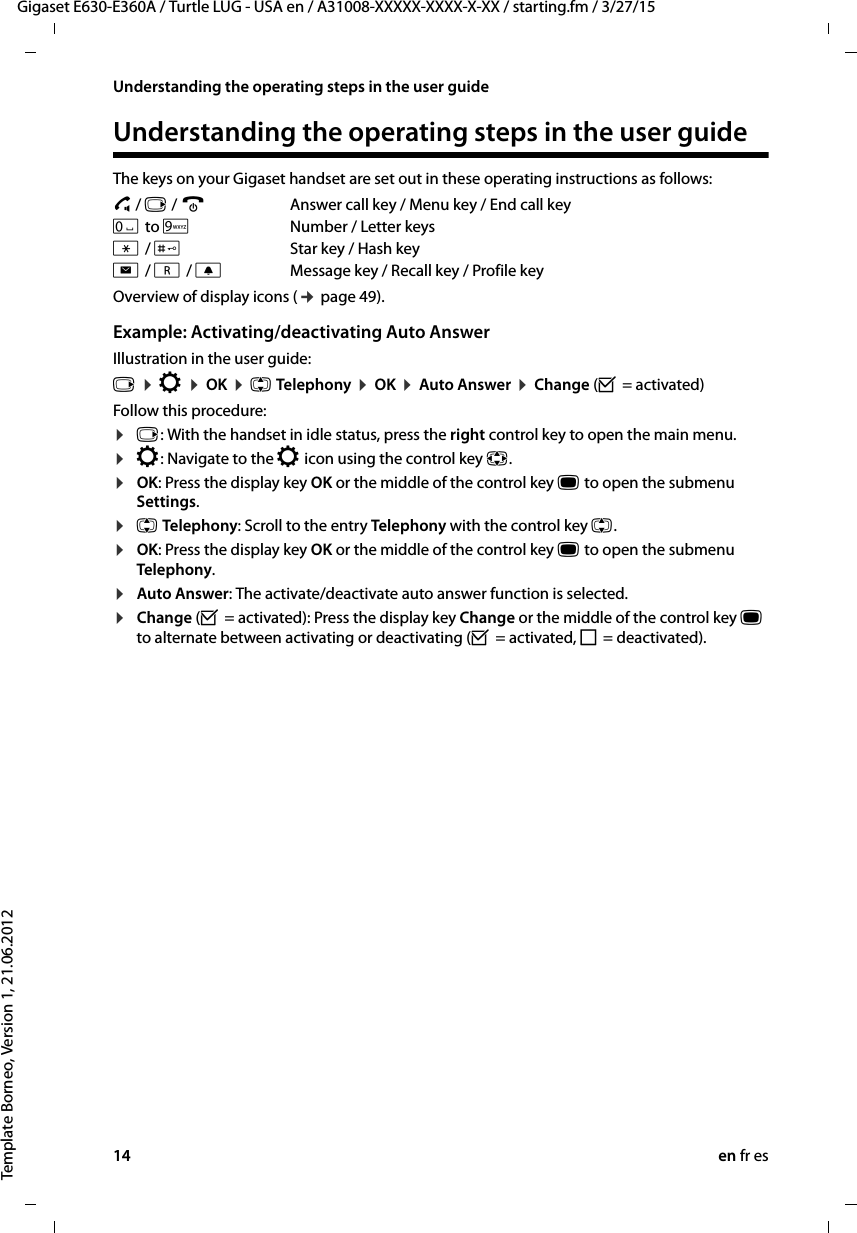 14 en fr esGigaset E630-E360A / Turtle LUG - USA en / A31008-XXXXX-XXXX-X-XX / starting.fm / 3/27/15Template Borneo, Version 1, 21.06.2012Understanding the operating steps in the user guideUnderstanding the operating steps in the user guideThe keys on your Gigaset handset are set out in these operating instructions as follows:c / v / a  Answer call key / Menu key / End call keyQ to ONumber / Letter keys* / #Star key / Hash keyf / S / CMessage key / Recall key / Profile key Overview of display icons (¢ page 49).Example: Activating/deactivating Auto Answer Illustration in the user guide:v ¤ Ï ¤ OK ¤ q Telephony ¤ OK ¤ Auto Answer ¤ Change (³ = activated)Follow this procedure:¤v: With the handset in idle status, press the right control key to open the main menu.¤Ï: Navigate to the Ï icon using the control key p.¤OK: Press the display key OK or the middle of the control key w to open the submenu Settings.¤q Telephony: Scroll to the entry Tel ep ho ny  with the control key q.¤OK: Press the display key OK or the middle of the control key w to open the submenu Telephony.¤Auto Answer: The activate/deactivate auto answer function is selected.¤Change (³ = activated): Press the display key Change or the middle of the control key w to alternate between activating or deactivating (³ = activated, ´ = deactivated).