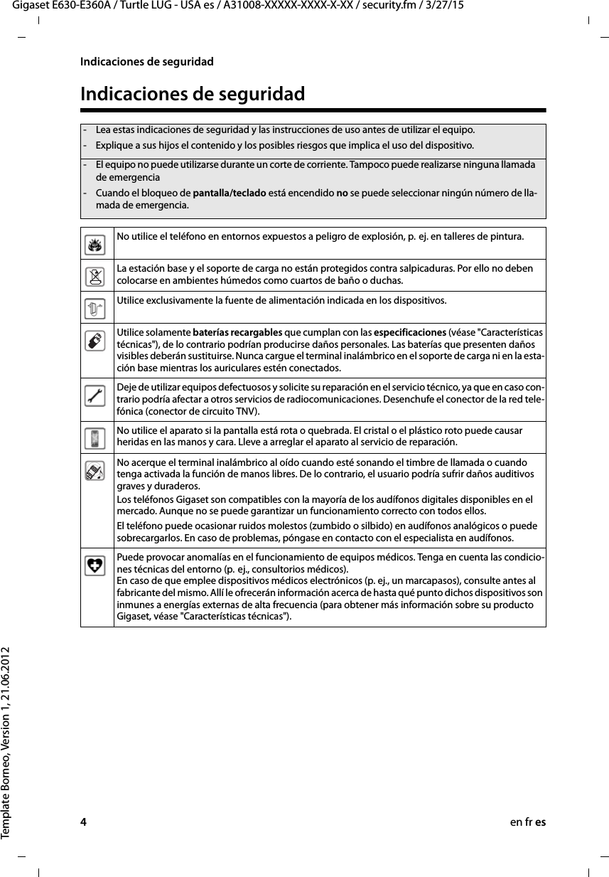 4en fr esGigaset E630-E360A / Turtle LUG - USA es / A31008-XXXXX-XXXX-X-XX / security.fm / 3/27/15Template Borneo, Version 1, 21.06.2012Indicaciones de seguridadIndicaciones de seguridad- Lea estas indicaciones de seguridad y las instrucciones de uso antes de utilizar el equipo.- Explique a sus hijos el contenido y los posibles riesgos que implica el uso del dispositivo.- El equipo no puede utilizarse durante un corte de corriente. Tampoco puede realizarse ninguna llamada de emergencia- Cuando el bloqueo de pantalla/teclado está encendido no se puede seleccionar ningún número de lla-mada de emergencia.No utilice el teléfono en entornos expuestos a peligro de explosión, p.  ej. en talleres de pintura.La estación base y el soporte de carga no están protegidos contra salpicaduras. Por ello no deben colocarse en ambientes húmedos como cuartos de baño o duchas. Utilice exclusivamente la fuente de alimentación indicada en los dispositivos.Utilice solamente baterías recargables que cumplan con las especificaciones (véase &quot;Características técnicas&quot;), de lo contrario podrían producirse daños personales. Las baterías que presenten daños visibles deberán sustituirse. Nunca cargue el terminal inalámbrico en el soporte de carga ni en la esta-ción base mientras los auriculares estén conectados. Deje de utilizar equipos defectuosos y solicite su reparación en el servicio técnico, ya que en caso con-trario podría afectar a otros servicios de radiocomunicaciones. Desenchufe el conector de la red tele-fónica (conector de circuito TNV).No utilice el aparato si la pantalla está rota o quebrada. El cristal o el plástico roto puede causar heridas en las manos y cara. Lleve a arreglar el aparato al servicio de reparación.No acerque el terminal inalámbrico al oído cuando esté sonando el timbre de llamada o cuando tenga activada la función de manos libres. De lo contrario, el usuario podría sufrir daños auditivos graves y duraderos.Los teléfonos Gigaset son compatibles con la mayoría de los audífonos digitales disponibles en el mercado. Aunque no se puede garantizar un funcionamiento correcto con todos ellos.El teléfono puede ocasionar ruidos molestos (zumbido o silbido) en audífonos analógicos o puede sobrecargarlos. En caso de problemas, póngase en contacto con el especialista en audífonos.Puede provocar anomalías en el funcionamiento de equipos médicos. Tenga en cuenta las condicio-nes técnicas del entorno (p.  ej., consultorios médicos). En caso de que emplee dispositivos médicos electrónicos (p. ej., un marcapasos), consulte antes al fabricante del mismo. Allí le ofrecerán información acerca de hasta qué punto dichos dispositivos son inmunes a energías externas de alta frecuencia (para obtener más información sobre su producto Gigaset, véase &quot;Características técnicas&quot;).