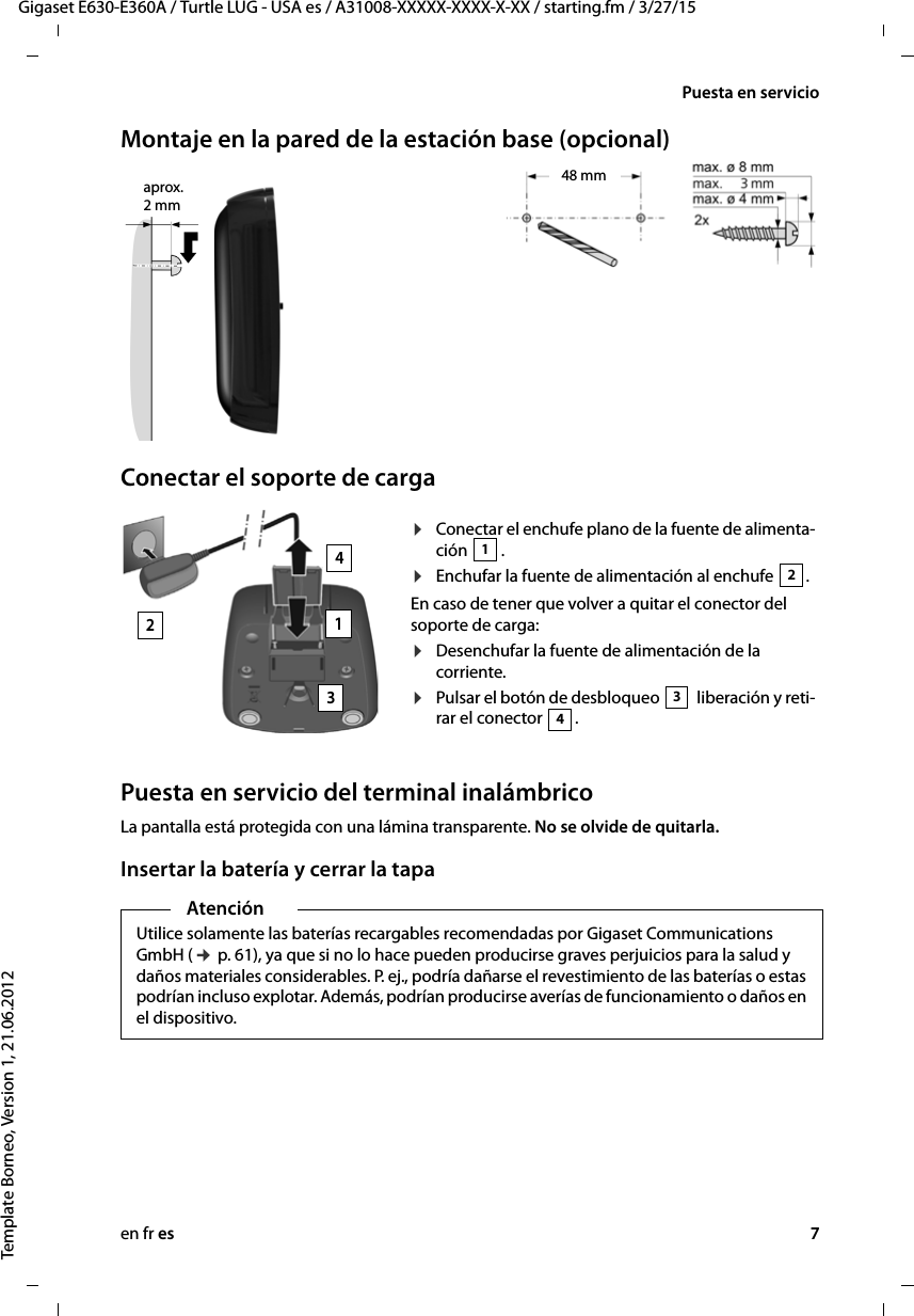 en fr es 7Gigaset E630-E360A / Turtle LUG - USA es / A31008-XXXXX-XXXX-X-XX / starting.fm / 3/27/15Template Borneo, Version 1, 21.06.2012Puesta en servicioMontaje en la pared de la estación base (opcional)Conectar el soporte de cargaPuesta en servicio del terminal inalámbricoLa pantalla está protegida con una lámina transparente. No se olvide de quitarla.Insertar la batería y cerrar la tapaaprox. 2 mm48 mm¤Conectar el enchufe plano de la fuente de alimenta-ción .¤Enchufar la fuente de alimentación al enchufe  .En caso de tener que volver a quitar el conector del soporte de carga: ¤Desenchufar la fuente de alimentación de la corriente.¤Pulsar el botón de desbloqueo   liberación y reti-rar el conector  . 12342134AtenciónUtilice solamente las baterías recargables recomendadas por Gigaset Communications GmbH (¢ p. 61), ya que si no lo hace pueden producirse graves perjuicios para la salud y daños materiales considerables. P. ej., podría dañarse el revestimiento de las baterías o estas podrían incluso explotar. Además, podrían producirse averías de funcionamiento o daños en el dispositivo.