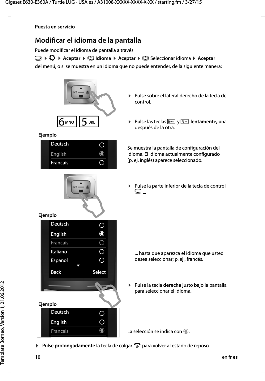 10 en fr esGigaset E630-E360A / Turtle LUG - USA es / A31008-XXXXX-XXXX-X-XX / starting.fm / 3/27/15Template Borneo, Version 1, 21.06.2012Puesta en servicioModificar el idioma de la pantallaPuede modificar el idioma de pantalla a travésv ¤ Ï ¤ Aceptar ¤ q Idioma ¤ Aceptar ¤ q Seleccionar idioma ¤ Aceptardel menú, o si se muestra en un idioma que no puede entender, de la siguiente manera:¤Pulse prolongadamente la tecla de colgar a para volver al estado de reposo.¤Pulse sobre el lateral derecho de la tecla de control.  ¤Pulse las teclas L y 5 lentamente, una después de la otra.  Se muestra la pantalla de configuración del idioma. El idioma actualmente configurado (p. ej. inglés) aparece seleccionado.   ¤Pulse la parte inferior de la tecla de control s ...           ... hasta que aparezca el idioma que usted desea seleccionar; p. ej., francés.   ¤Pulse la tecla derecha justo bajo la pantalla para seleccionar el idioma. La selección se indica con Ø.Deutsch ±English ØFrancais ±Deutsch ±English ØFrancais ±Deutsch ±English ØFrancais ±Italiano ±Espanol ±xBack SelectDeutsch ±English ØFrancais ±Deutsch ±English ±Francais ØL5EjemploEjemploEjemplo