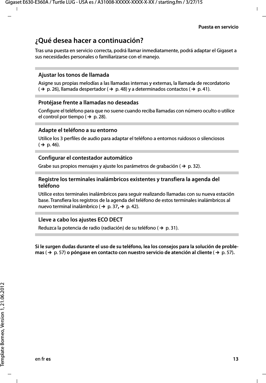 en fr es 13Gigaset E630-E360A / Turtle LUG - USA es / A31008-XXXXX-XXXX-X-XX / starting.fm / 3/27/15Template Borneo, Version 1, 21.06.2012Puesta en servicio¿Qué desea hacer a continuación?Tras una puesta en servicio correcta, podrá llamar inmediatamente, podrá adaptar el Gigaset a sus necesidades personales o familiarizarse con el manejo.Si le surgen dudas durante el uso de su teléfono, lea los consejos para la solución de proble-mas (¢ p. 57) o póngase en contacto con nuestro servicio de atención al cliente (¢ p. 57). Ajustar los tonos de llamada Asigne sus propias melodías a las llamadas internas y externas, la llamada de recordatorio (¢ p. 26), llamada despertador (¢ p. 48) y a determinados contactos (¢ p. 41). Protéjase frente a llamadas no deseadas Configure el teléfono para que no suene cuando reciba llamadas con número oculto o utilice el control por tiempo (¢ p. 28). Adapte el teléfono a su entorno Utilice los 3 perfiles de audio para adaptar el teléfono a entornos ruidosos o silenciosos (¢ p. 46).Configurar el contestador automático Grabe sus propios mensajes y ajuste los parámetros de grabación (¢ p. 32).Registre los terminales inalámbricos existentes y transfiera la agenda del teléfonoUtilice estos terminales inalámbricos para seguir realizando llamadas con su nueva estación base. Transfiera los registros de la agenda del teléfono de estos terminales inalámbricos al nuevo terminal inalámbrico (¢ p. 37,¢ p. 42).Lleve a cabo los ajustes ECO DECT Reduzca la potencia de radio (radiación) de su teléfono (¢ p. 31).