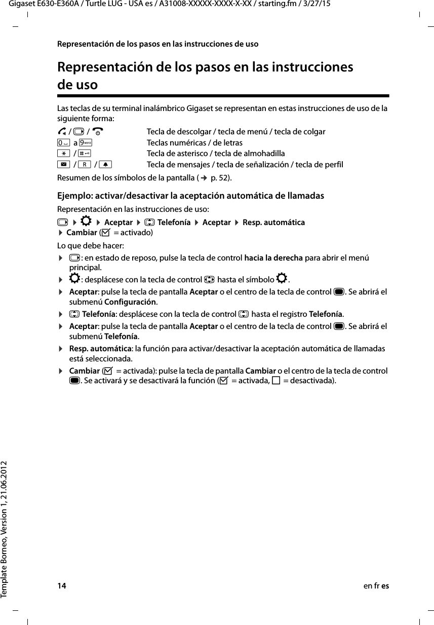 14 en fr esGigaset E630-E360A / Turtle LUG - USA es / A31008-XXXXX-XXXX-X-XX / starting.fm / 3/27/15Template Borneo, Version 1, 21.06.2012Representación de los pasos en las instrucciones de usoRepresentación de los pasos en las instrucciones de usoLas teclas de su terminal inalámbrico Gigaset se representan en estas instrucciones de uso de la siguiente forma:c / v / a  Tecla de descolgar / tecla de menú / tecla de colgarQ a OTeclas numéricas / de letras* / #Tecla de asterisco / tecla de almohadillaf / S / CTecla de mensajes / tecla de señalización / tecla de perfil Resumen de los símbolos de la pantalla (¢ p. 52).Ejemplo: activar/desactivar la aceptación automática de llamadasRepresentación en las instrucciones de uso:v ¤ Ï ¤ Aceptar ¤ q Telefonía ¤ Aceptar ¤ Resp. automática ¤ Cambiar (³ = activado)Lo que debe hacer:¤v: en estado de reposo, pulse la tecla de control hacia la derecha para abrir el menú principal.¤Ï: desplácese con la tecla de control p hasta el símbolo Ï.¤Aceptar: pulse la tecla de pantalla Aceptar o el centro de la tecla de control w. Se abrirá el submenú Configuración.¤q Telefonía: desplácese con la tecla de control q hasta el registro Telefonía.¤Aceptar: pulse la tecla de pantalla Aceptar o el centro de la tecla de control w. Se abrirá el submenú Telefonía.¤Resp. automática: la función para activar/desactivar la aceptación automática de llamadas está seleccionada.¤Cambiar (³ = activada): pulse la tecla de pantalla Cambiar o el centro de la tecla de control w. Se activará y se desactivará la función (³ = activada, ´ = desactivada).