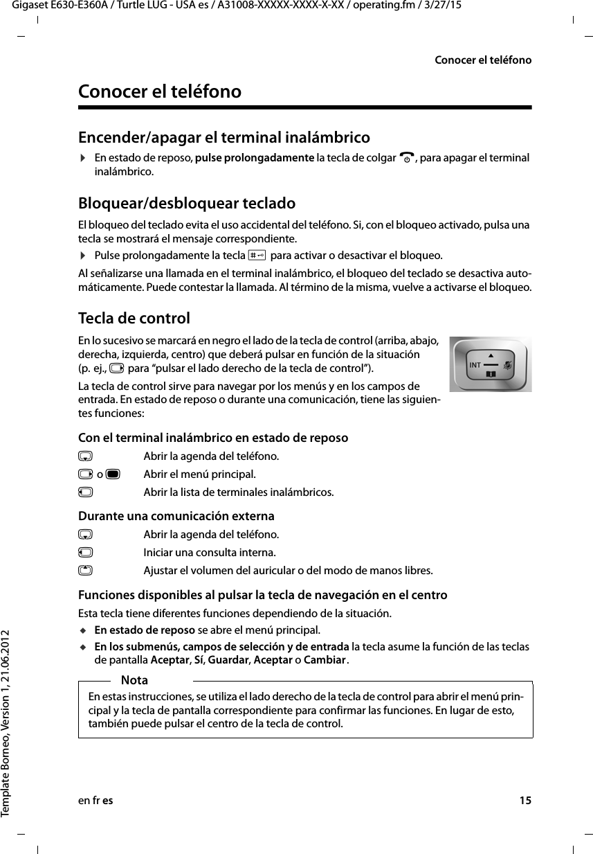 en fr es 15Gigaset E630-E360A / Turtle LUG - USA es / A31008-XXXXX-XXXX-X-XX / operating.fm / 3/27/15Template Borneo, Version 1, 21.06.2012Conocer el teléfonoConocer el teléfonoEncender/apagar el terminal inalámbrico¤En estado de reposo, pulse prolongadamente la tecla de colgar a, para apagar el terminal inalámbrico. Bloquear/desbloquear tecladoEl bloqueo del teclado evita el uso accidental del teléfono. Si, con el bloqueo activado, pulsa una tecla se mostrará el mensaje correspondiente. ¤Pulse prolongadamente la tecla # para activar o desactivar el bloqueo. Al señalizarse una llamada en el terminal inalámbrico, el bloqueo del teclado se desactiva auto-máticamente. Puede contestar la llamada. Al término de la misma, vuelve a activarse el bloqueo.Tecla de controlEn lo sucesivo se marcará en negro el lado de la tecla de control (arriba, abajo, derecha, izquierda, centro) que deberá pulsar en función de la situación (p.  ej., v para “pulsar el lado derecho de la tecla de control”). La tecla de control sirve para navegar por los menús y en los campos de entrada. En estado de reposo o durante una comunicación, tiene las siguien-tes funciones:Con el terminal inalámbrico en estado de reposos  Abrir la agenda del teléfono.v o wAbrir el menú principal.u  Abrir la lista de terminales inalámbricos.Durante una comunicación externas  Abrir la agenda del teléfono.u  Iniciar una consulta interna.tAjustar el volumen del auricular o del modo de manos libres.Funciones disponibles al pulsar la tecla de navegación en el centroEsta tecla tiene diferentes funciones dependiendo de la situación.uEn estado de reposo se abre el menú principal.uEn los submenús, campos de selección y de entrada la tecla asume la función de las teclas de pantalla Aceptar, Sí, Guardar, Aceptar o Cambiar .NotaEn estas instrucciones, se utiliza el lado derecho de la tecla de control para abrir el menú prin-cipal y la tecla de pantalla correspondiente para confirmar las funciones. En lugar de esto, también puede pulsar el centro de la tecla de control.