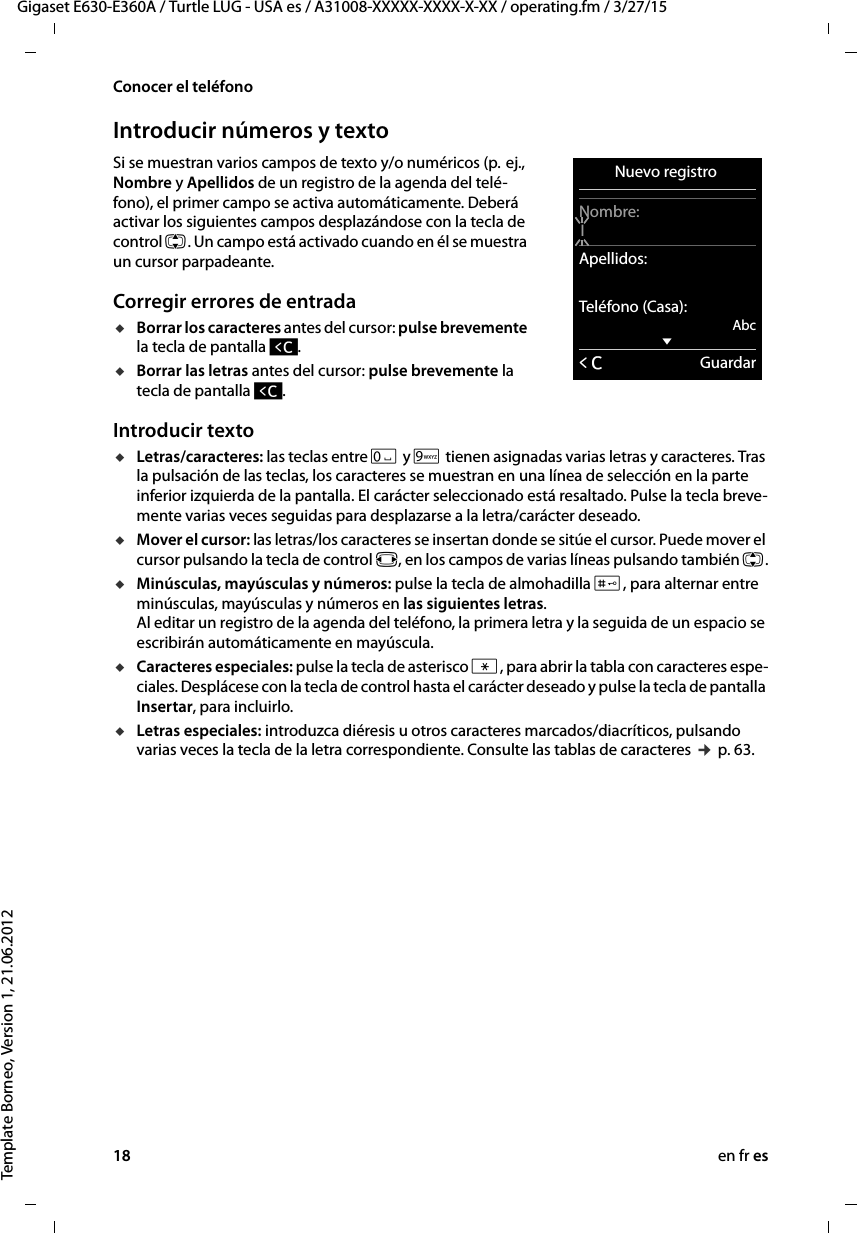 18 en fr esGigaset E630-E360A / Turtle LUG - USA es / A31008-XXXXX-XXXX-X-XX / operating.fm / 3/27/15Template Borneo, Version 1, 21.06.2012Conocer el teléfonoIntroducir números y textoSi se muestran varios campos de texto y/o numéricos (p.  ej., Nombre y Apellidos de un registro de la agenda del telé-fono), el primer campo se activa automáticamente. Deberá activar los siguientes campos desplazándose con la tecla de control q. Un campo está activado cuando en él se muestra un cursor parpadeante. Corregir errores de entradauBorrar los caracteres antes del cursor: pulse brevemente la tecla de pantalla Ñ.uBorrar las letras antes del cursor: pulse brevemente la tecla de pantalla Ñ. Introducir textouLetras/caracteres: las teclas entre Q y O tienen asignadas varias letras y caracteres. Tras la pulsación de las teclas, los caracteres se muestran en una línea de selección en la parte inferior izquierda de la pantalla. El carácter seleccionado está resaltado. Pulse la tecla breve-mente varias veces seguidas para desplazarse a la letra/carácter deseado.uMover el cursor: las letras/los caracteres se insertan donde se sitúe el cursor. Puede mover el cursor pulsando la tecla de control r, en los campos de varias líneas pulsando también q.uMinúsculas, mayúsculas y números: pulse la tecla de almohadilla #, para alternar entre minúsculas, mayúsculas y números en las siguientes letras.  Al editar un registro de la agenda del teléfono, la primera letra y la seguida de un espacio se escribirán automáticamente en mayúscula. uCaracteres especiales: pulse la tecla de asterisco *, para abrir la tabla con caracteres espe-ciales. Desplácese con la tecla de control hasta el carácter deseado y pulse la tecla de pantalla Insertar, para incluirlo. uLetras especiales: introduzca diéresis u otros caracteres marcados/diacríticos, pulsando varias veces la tecla de la letra correspondiente. Consulte las tablas de caracteres ¢ p. 63. Nuevo registro Nombre:IApellidos:Teléfono (Casa):AbcxÛGuardar