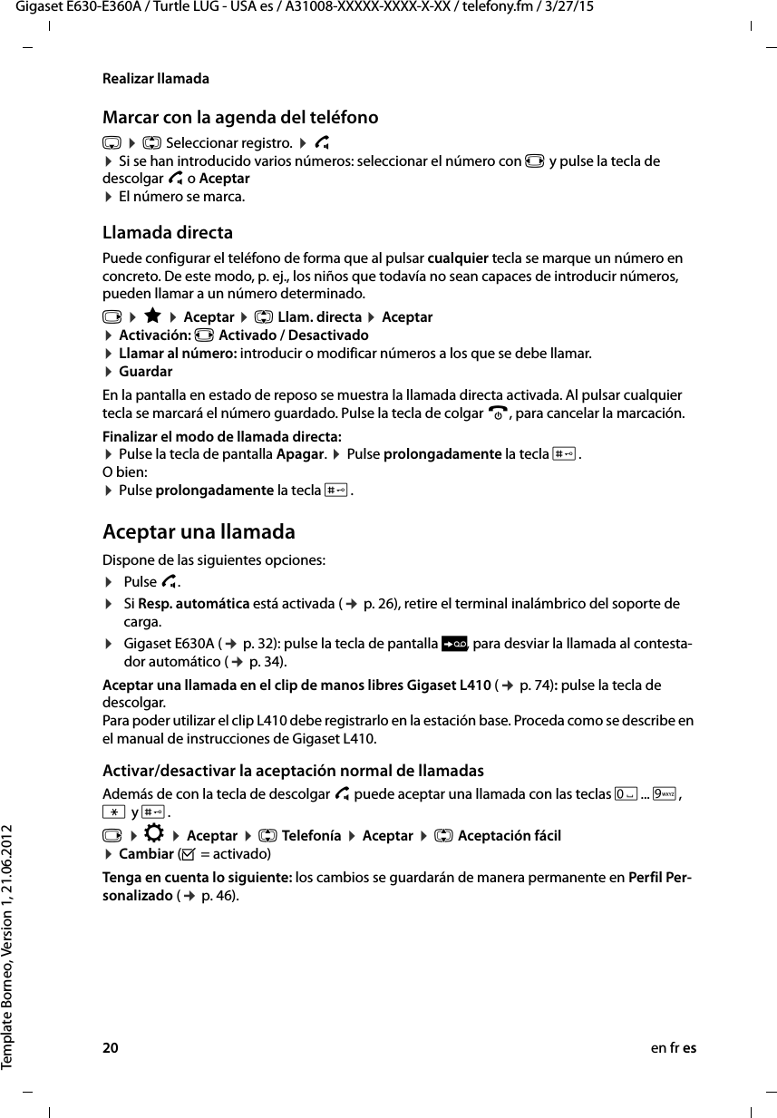 20 en fr esGigaset E630-E360A / Turtle LUG - USA es / A31008-XXXXX-XXXX-X-XX / telefony.fm / 3/27/15Template Borneo, Version 1, 21.06.2012Realizar llamadaMarcar con la agenda del teléfonos ¤ q Seleccionar registro. ¤ c  ¤ Si se han introducido varios números: seleccionar el número con r y pulse la tecla de descolgar c o Aceptar  ¤ El número se marca.Llamada directaPuede configurar el teléfono de forma que al pulsar cualquier tecla se marque un número en concreto. De este modo, p. ej., los niños que todavía no sean capaces de introducir números, pueden llamar a un número determinado.v ¤ É ¤ Aceptar ¤ q Llam. directa ¤ Aceptar¤ Activación: r Activado / Desactivado ¤ Llamar al número: introducir o modificar números a los que se debe llamar. ¤ GuardarEn la pantalla en estado de reposo se muestra la llamada directa activada. Al pulsar cualquier tecla se marcará el número guardado. Pulse la tecla de colgar a, para cancelar la marcación.Finalizar el modo de llamada directa:  ¤ Pulse la tecla de pantalla Apagar. ¤ Pulse prolongadamente la tecla #. O bien: ¤ Pulse prolongadamente la tecla #.Aceptar una llamadaDispone de las siguientes opciones:¤Pulse c.¤Si Resp. automática está activada (¢ p. 26), retire el terminal inalámbrico del soporte de carga.¤Gigaset E630A (¢ p. 32): pulse la tecla de pantalla Ô, para desviar la llamada al contesta-dor automático (¢ p. 34). Aceptar una llamada en el clip de manos libres Gigaset L410 (¢ p. 74): pulse la tecla de descolgar. Para poder utilizar el clip L410 debe registrarlo en la estación base. Proceda como se describe en el manual de instrucciones de Gigaset L410.Activar/desactivar la aceptación normal de llamadasAdemás de con la tecla de descolgar c puede aceptar una llamada con las teclas Q... O, * y #.v ¤ Ï ¤ Aceptar ¤ q Telefonía ¤ Aceptar ¤ q Aceptación fácil ¤ Cambiar (³ = activado)Tenga en cuenta lo siguiente: los cambios se guardarán de manera permanente en Perfil Per-sonalizado (¢ p. 46).