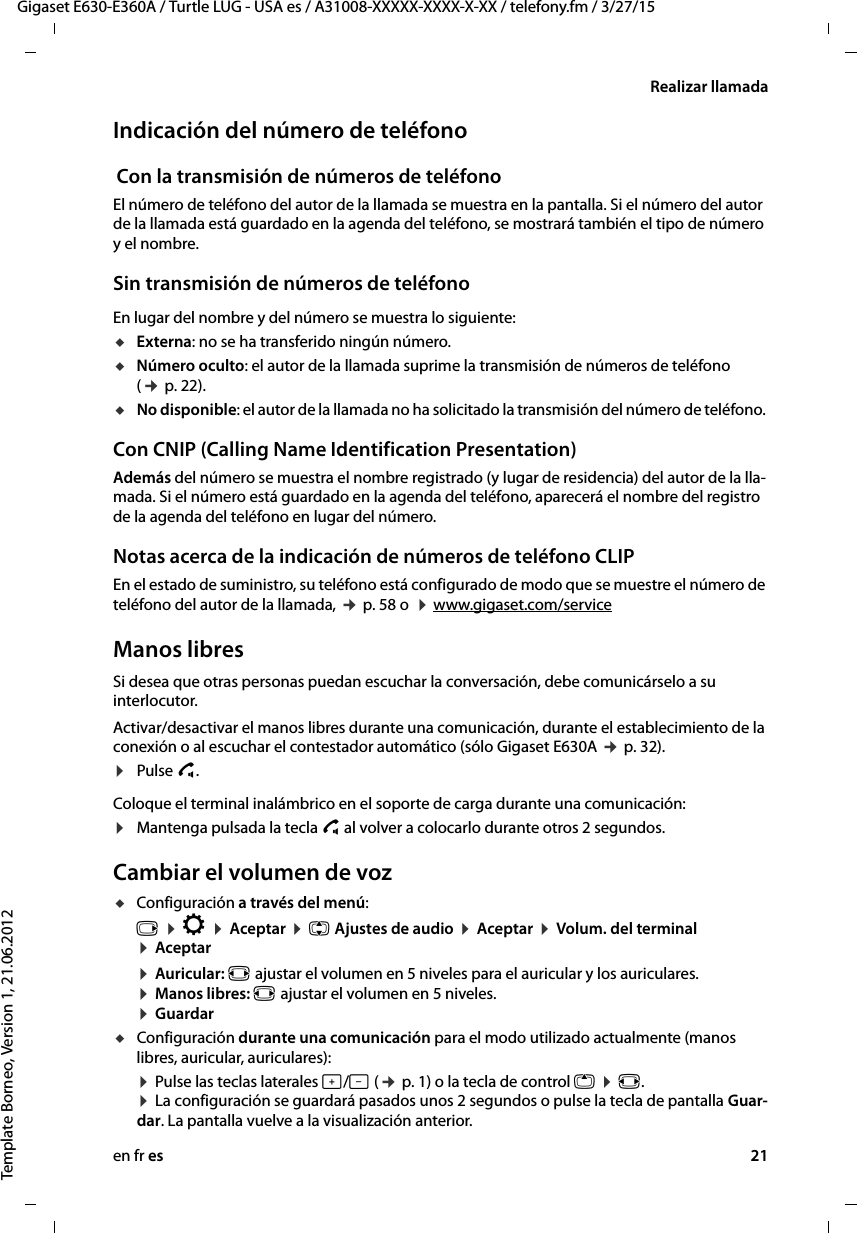 en fr es 21Gigaset E630-E360A / Turtle LUG - USA es / A31008-XXXXX-XXXX-X-XX / telefony.fm / 3/27/15Template Borneo, Version 1, 21.06.2012Realizar llamadaIndicación del número de teléfono Con la transmisión de números de teléfonoEl número de teléfono del autor de la llamada se muestra en la pantalla. Si el número del autor de la llamada está guardado en la agenda del teléfono, se mostrará también el tipo de número y el nombre. Sin transmisión de números de teléfonoEn lugar del nombre y del número se muestra lo siguiente:uExterna: no se ha transferido ningún número.uNúmero oculto: el autor de la llamada suprime la transmisión de números de teléfono (¢ p. 22).uNo disponible: el autor de la llamada no ha solicitado la transmisión del número de teléfono. Con CNIP (Calling Name Identification Presentation)Además del número se muestra el nombre registrado (y lugar de residencia) del autor de la lla-mada. Si el número está guardado en la agenda del teléfono, aparecerá el nombre del registro de la agenda del teléfono en lugar del número.Notas acerca de la indicación de números de teléfono CLIPEn el estado de suministro, su teléfono está configurado de modo que se muestre el número de teléfono del autor de la llamada, ¢ p. 58 o  ¤ www.gigaset.com/service Manos libresSi desea que otras personas puedan escuchar la conversación, debe comunicárselo a su interlocutor. Activar/desactivar el manos libres durante una comunicación, durante el establecimiento de la conexión o al escuchar el contestador automático (sólo Gigaset E630A ¢ p. 32).¤Pulse c. Coloque el terminal inalámbrico en el soporte de carga durante una comunicación:¤Mantenga pulsada la tecla c al volver a colocarlo durante otros 2 segundos.Cambiar el volumen de vozuConfiguración a través del menú:v ¤ Ï ¤ Aceptar ¤ q Ajustes de audio ¤ Aceptar ¤ Volum. del terminal ¤ Aceptar ¤ Auricular: r ajustar el volumen en 5 niveles para el auricular y los auriculares. ¤ Manos libres: r ajustar el volumen en 5 niveles. ¤ GuardaruConfiguración durante una comunicación para el modo utilizado actualmente (manos libres, auricular, auriculares):¤ Pulse las teclas laterales ø/÷ (¢ p. 1) o la tecla de control t ¤ r.  ¤ La configuración se guardará pasados unos 2 segundos o pulse la tecla de pantalla Guar-dar. La pantalla vuelve a la visualización anterior. 