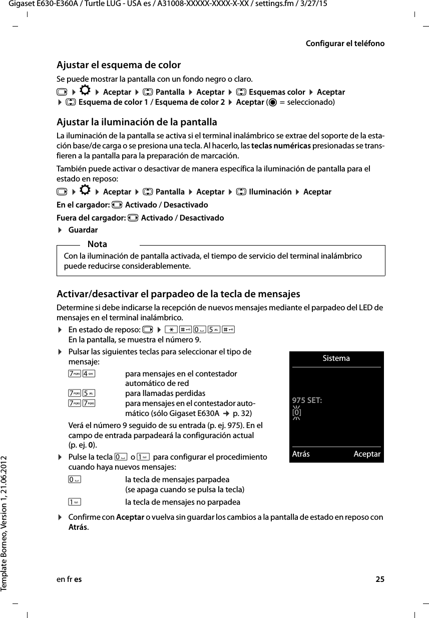 en fr es 25Gigaset E630-E360A / Turtle LUG - USA es / A31008-XXXXX-XXXX-X-XX / settings.fm / 3/27/15Template Borneo, Version 1, 21.06.2012Configurar el teléfonoAjustar el esquema de colorSe puede mostrar la pantalla con un fondo negro o claro.v ¤ Ï ¤ Aceptar ¤ q Pantalla ¤ Aceptar ¤ q Esquemas color ¤ Aceptar  ¤ q Esquema de color 1 / Esquema de color 2 ¤ Aceptar (Ø =  seleccionado)Ajustar la iluminación de la pantallaLa iluminación de la pantalla se activa si el terminal inalámbrico se extrae del soporte de la esta-ción base/de carga o se presiona una tecla. Al hacerlo, las teclas numéricas presionadas se trans-fieren a la pantalla para la preparación de marcación. También puede activar o desactivar de manera específica la iluminación de pantalla para el estado en reposo:v ¤ Ï ¤ Aceptar ¤ q Pantalla ¤ Aceptar ¤ q Iluminación ¤ AceptarEn el cargador: r Activado / DesactivadoFuera del cargador: r Activado / Desactivado¤GuardarActivar/desactivar el parpadeo de la tecla de mensajesDetermine si debe indicarse la recepción de nuevos mensajes mediante el parpadeo del LED de mensajes en el terminal inalámbrico. ¤En estado de reposo: v ¤ *#Q5# En la pantalla, se muestra el número 9.¤Pulsar las siguientes teclas para seleccionar el tipo de mensaje:Verá el número 9 seguido de su entrada (p. ej. 975). En el campo de entrada parpadeará la configuración actual (p. ej. 0).¤Pulse la tecla Q o  para configurar el procedimiento cuando haya nuevos mensajes: ¤Confirme con Aceptar o vuelva sin guardar los cambios a la pantalla de estado en reposo con Atrás.NotaCon la iluminación de pantalla activada, el tiempo de servicio del terminal inalámbrico puede reducirse considerablemente.M4 para mensajes en el contestador automático de redM5 para llamadas perdidasMM para mensajes en el contestador auto-mático (sólo Gigaset E630A ¢ p. 32)Qla tecla de mensajes parpadea (se apaga cuando se pulsa la tecla)la tecla de mensajes no parpadeaSistema975 SET:[0]Atrás Aceptar