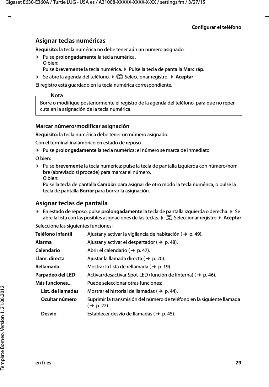 en fr es 29Gigaset E630-E360A / Turtle LUG - USA es / A31008-XXXXX-XXXX-X-XX / settings.fm / 3/27/15Template Borneo, Version 1, 21.06.2012Configurar el teléfonoAsignar teclas numéricasRequisito: la tecla numérica no debe tener aún un número asignado.¤Pulse prolongadamente la tecla numérica.  O bien: Pulse brevemente la tecla numérica. ¤ Pulse la tecla de pantalla Marc ráp.¤Se abre la agenda del teléfono. ¤ q Seleccionar registro. ¤ Aceptar El registro está guardado en la tecla numérica correspondiente.Marcar número/modificar asignaciónRequisito: la tecla numérica debe tener un número asignado.Con el terminal inalámbrico en estado de reposo ¤Pulse prolongadamente la tecla numérica: el número se marca de inmediato.O bien: ¤Pulse brevemente la tecla numérica: pulse la tecla de pantalla izquierda con número/nom-bre (abreviado si procede) para marcar el número. O bien:  Pulse la tecla de pantalla Cambiar para asignar de otro modo la tecla numérica, o pulse la tecla de pantalla Borrar para borrar la asignación.Asignar teclas de pantalla¤En estado de reposo, pulse prolongadamente la tecla de pantalla izquierda o derecha. ¤ Se abre la lista con las posibles asignaciones de las teclas. ¤ q Seleccionar registro ¤ AceptarSeleccione las siguientes funciones:Teléfono infantil Ajustar y activar la vigilancia de habitación (¢ p. 49).Alarma Ajustar y activar el despertador (¢ p. 48).Calendario Abrir el calendario (¢ p. 47).Llam. directa Ajustar la llamada directa (¢ p. 20).Rellamada Mostrar la lista de rellamada (¢ p. 19).Parpadeo del LED:Activar/desactivar Spot-LED (función de linterna) (¢ p. 46).Más funciones... Puede seleccionar otras funciones:List. de llamadas Mostrar el historial de llamadas (¢ p. 44).Ocultar número Suprimir la transmisión del número de teléfono en la siguiente llamada (¢ p. 22).Desvío Establecer desvío de llamadas (¢ p. 45). NotaBorre o modifique posteriormente el registro de la agenda del teléfono, para que no reper-cuta en la asignación de la tecla numérica.