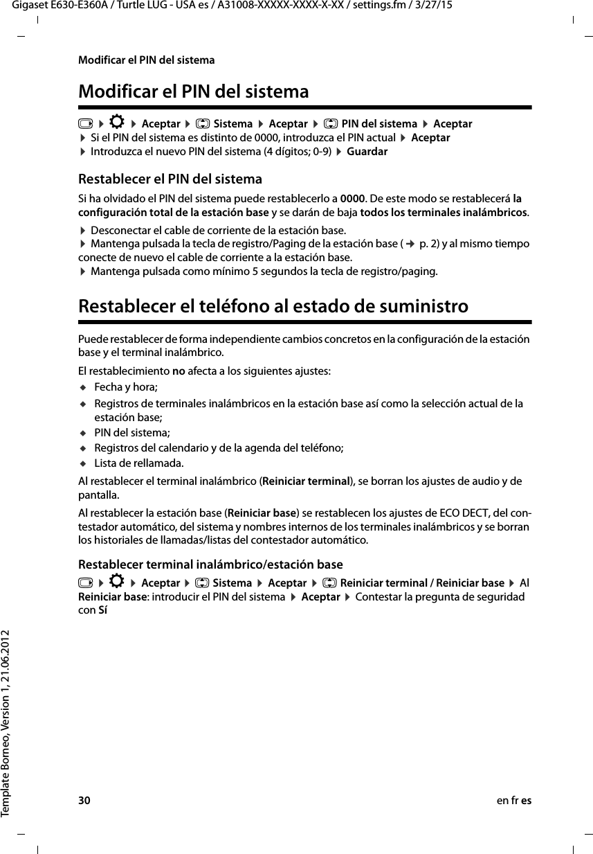 30 en fr esGigaset E630-E360A / Turtle LUG - USA es / A31008-XXXXX-XXXX-X-XX / settings.fm / 3/27/15Template Borneo, Version 1, 21.06.2012Modificar el PIN del sistemaModificar el PIN del sistemav ¤ Ï ¤ Aceptar ¤ q Sistema ¤ Aceptar ¤ q PIN del sistema ¤ Aceptar  ¤ Si el PIN del sistema es distinto de 0000, introduzca el PIN actual ¤ Aceptar  ¤ Introduzca el nuevo PIN del sistema (4 dígitos; 0-9) ¤ Guardar Restablecer el PIN del sistemaSi ha olvidado el PIN del sistema puede restablecerlo a 0000. De este modo se restablecerá la configuración total de la estación base y se darán de baja todos los terminales inalámbricos. ¤ Desconectar el cable de corriente de la estación base. ¤ Mantenga pulsada la tecla de registro/Paging de la estación base (¢ p. 2) y al mismo tiempo conecte de nuevo el cable de corriente a la estación base.  ¤ Mantenga pulsada como mínimo 5 segundos la tecla de registro/paging. Restablecer el teléfono al estado de suministroPuede restablecer de forma independiente cambios concretos en la configuración de la estación base y el terminal inalámbrico. El restablecimiento no afecta a los siguientes ajustes: uFecha y hora; uRegistros de terminales inalámbricos en la estación base así como la selección actual de la estación base;uPIN del sistema;uRegistros del calendario y de la agenda del teléfono;uLista de rellamada.Al restablecer el terminal inalámbrico (Reiniciar terminal), se borran los ajustes de audio y de pantalla. Al restablecer la estación base (Reiniciar base) se restablecen los ajustes de ECO DECT, del con-testador automático, del sistema y nombres internos de los terminales inalámbricos y se borran los historiales de llamadas/listas del contestador automático. Restablecer terminal inalámbrico/estación basev ¤ Ï ¤ Aceptar ¤ q Sistema ¤ Aceptar ¤ q Reiniciar terminal / Reiniciar base ¤ Al Reiniciar base: introducir el PIN del sistema ¤ Aceptar ¤ Contestar la pregunta de seguridad con Sí 